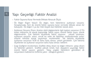 Yapı Geçerliği: Faktör Analizi
› Faktör Sayısına Karar Vermede Dikkate Alınacak Ölçüt:
- Öz Değer (Eigen Value): Öz değer, hem faktörlerce açıklanan varyansı
hesaplamada, hem de önemli faktör sayısına karar vermede dikkate alınan bir
katsayıdır. Öz değeri 1 ya da 1’den büyük olan faktörler olarak alınır.
- Açıklanan Varyans Oranı: Analize dahil değişkenlerle ilgili toplam varyansın 2/3’ü
kadar miktarının ilk olarak kapsandığı faktör sayısı, önemli faktör sayısı olarak
değerlendirilir. Çok faktörlü ölçeklerde faktör sayısının yüksek tutulması,
açıklanan varyansı artırır, ancak bu sefer de faktörleri isimlendirmede onları
anlamlı kılmada zorluk yaşanması muhtemeldir. Tek faktörlü ölçeklerde
açıklanan varyansın %30 ve daha fazla olması yeterli görülebilir. Çok faktörlü
ölçeklerde ise açıklanan varyansın daha fazla olması beklenir.
- Çizgi Grafiğinin İncelenmesi: Grafikte dikey eksen öz değer miktarını yatay eksen
ise faktörleri gösterir. Grafikte yüksek ivmeli, hızlı düşüşlerin yaşandığı faktör
önemli faktör sayısını gösterir. Yatay çizgiler faktörlerin getirdikleri ek
varyansların katkılarının birbirine yakın olduğunu gösterir.
 