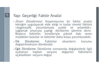 Yapı Geçerliği: Faktör Analizi
› Eksen Döndürmesi: Araştırmacının bir faktör analizi
tekniğini uygulayarak elde ettiği m kadar önemli faktörü
«bağımsızlık, yorumlamada açıklık ve anlamlılık»
sağlamak amacıyla yaptığı döndürme işlemine denir.
Böylece faktörler, kendileriyle yüksek ilişki veren
maddeleri bulurlar ve faktörler daha kolau yorumlanabilir.
› Dik Döndürme: Faktörler eksenlerin konumu
değiştirilmeksizin döndürülür.
› Eğik Döndürme: Döndürme sonrasında değişkenlerle ilgili
açıklanan toplam varyans değişmez faktörlerin
açıkladıkları varyans değişir.
 