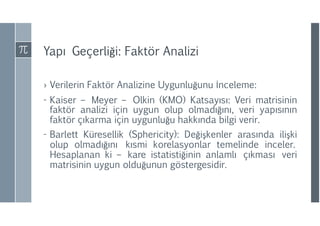 Yapı Geçerliği: Faktör Analizi
› Verilerin Faktör Analizine Uygunluğunu İnceleme:
- Kaiser – Meyer – Olkin (KMO) Katsayısı: Veri matrisinin
faktör analizi için uygun olup olmadığını, veri yapısının
faktör çıkarma için uygunluğu hakkında bilgi verir.
- Barlett Küresellik (Sphericity): Değişkenler arasında ilişki
olup olmadığını kısmi korelasyonlar temelinde inceler.
Hesaplanan ki – kare istatistiğinin anlamlı çıkması veri
matrisinin uygun olduğunun göstergesidir.
 