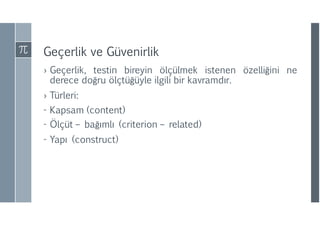 Geçerlik ve Güvenirlik
› Geçerlik, testin bireyin ölçülmek istenen özelliğini ne
derece doğru ölçtüğüyle ilgili bir kavramdır.
› Türleri:
- Kapsam (content)
- Ölçüt – bağımlı (criterion – related)
- Yapı (construct)
 