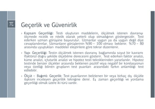 Geçerlik ve Güvenirlik
› Kapsam Geçerliliği: Testi oluşturan maddelerin, ölçülmek istenen davranışı
ölçmede nicelik ve nitelik olarak yeterli olup olmadığının göstergesidir. Test
ederken uzman görüşüne başvurulur. Uzmanlar uygun ya da uygun değil diye
cevaplandırırlar. Uzmanların görüşlerinin %90 – 100 olması beklenir. %70 – 80
arasında uyuştukları maddeler eleştirilere göre tekrar düzenlenir.
› Yapı Geçerliliği: Testin ölçülmek istenen davranış bağlamında soyut bir kavramı
(faktörü) doğru şekilde ölçebilme derecesini gösterir. Test ederken faktör analizi,
küme analizi, içtutarlık analizi ve hipotez testi tekniklerinden yararlanılır. Hipotez
testinde benzer ölçekler arasında beklenen pozitif veya negatif bir korelasyonun
veya özelliği bilinen grupların test puanları arasındaki farkın anlamlılığı test
edilebilir.
› Ölçüt – Bağımlı Geçerlik: Test puanlarının belirlenen bir veya birkaç dış ölçütle
ilişkisini inceleyen geçerlilik tekniğine denir. Eş zaman geçerliliği ve yordama
geçerliliği olmak üzere iki türü vardır.
 