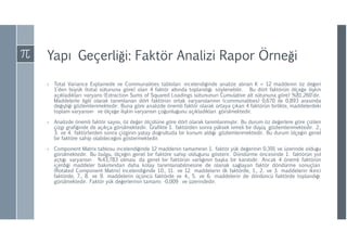 Yapı Geçerliği: Faktör Analizi Rapor Örneği
› Total Variance Explainede ve Communalities tabloları incelendiğinde analize alınan K = 12 maddenin öz değeri
1’den büyük (total sütununa göre) olan 4 faktör altında toplandığı söylenebilir. Bu dört faktörün ölçeğe ilişkin
açıkladıkları varyans (Extraction Sums of Squared Loadings sütununun Cumulative alt sütununa göre) %81,260’dır.
Maddelerle ilgili olarak tanımlanan dört faktörün ortak varyanslarının (communalities) 0,670 ile 0,893 arasında
değiştiği gözlemlenmektedir. Buna göre analizde önemli faktör olarak ortaya çıkan 4 faktörün birlikte, maddelerdeki
toplam varyansın ve ölçeğe ilişkin varyansın çoğunluğunu açıkladıkları görülmektedir.
› Analizde önemli faktör sayısı, öz değer ölçütüne göre dört olarak tanımlanmıştır. Bu durum öz değerlere göre çizilen
çizgi grafiğinde de açıkça görülmektedir. Grafikte 1. faktörden sonra yüksek ivmeli bir düşüş gözlemlenmektedir. 2.,
3. ve 4. faktörlerden sonra çizginin yatay doğrultuda bir konum aldığı gözlemlenmektedir. Bu durum ölçeğin genel
bir faktöre sahip olabileceğini göstermektedir.
› Component Matrix tablosu incelendiğinde 12 maddenin tamamının 1. faktör yük değerinin 0,391 ve üzerinde olduğu
görülmektedir. Bu bulgu, ölçeğin genel bir faktöre sahip olduğunu gösterir. Döndürme öncesinde 1. faktörün yol
açtığı varyansın %43,783 olması da genel bir faktörün varlığının başka bir kanıtıdır. Ancak 4 önemli faktörün
içerdiği maddeler bakımından daha kolay tanımlanabilmesine de olanak sağlayan faktör döndürme sonuçları
(Rotated Component Matrix) incelendiğinde 10., 11. ve 12. maddelerin ilk faktörde, 1., 2. ve 3. maddelerin ikinci
faktörde, 7., 8. ve 9. maddelerin üçüncü faktörde ve 4., 5. ve 6. maddelerin de dördüncü faktörde toplandığı
görülmektedir. Faktör yük değerlerinin tamamı -0,009 ve üzerindedir.
 