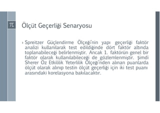 Ölçüt Geçerliği Senaryosu
› Spreitzer Güçlendirme Ölçeği’nin yapı geçerliği faktör
analizi kullanılarak test edildiğinde dört faktör altında
toplanabileceği belirlenmiştir. Ancak 1. faktörün genel bir
faktör olarak kullanılabileceği de gözlemlenmiştir. Şimdi
Sherer Öz Etkililik Yeterlilik Ölçeği’nden alınan puanlarda
ölçüt olarak alınıp testin ölçüt geçerliği için iki test puanı
arasındaki korelasyona bakılacaktır.
 