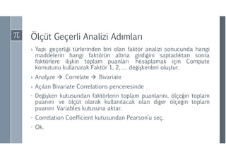 Ölçüt Geçerli Analizi ıı
› Yapı geçerliği türlerinden biri olan faktör analizi sonucunda hangi
maddelerin hangi faktörün altına girdiğini saptadıktan sonra
faktörlere ilişkin toplam puanları hesaplamak için Compute
komutunu kullanarak Faktör 1, 2, … değişkenleri oluştur.
› Analyze  Correlate  Bivariate
› Açılan Bivariate Correlations penceresinde
- Değişken kutusundan faktörlerin toplam puanlarını, ölçeğin toplam
puanını ve ölçüt olarak kullanılacak olan diğer ölçeğin toplam
puanını Variables kutusuna aktar.
- Correlation Coefficient kutusundan Pearson’u seç.
- Ok.
 
