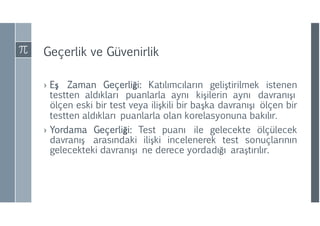 Geçerlik ve Güvenirlik
› Eş Zaman Geçerliği: Katılımcıların geliştirilmek istenen
testten aldıkları puanlarla aynı kişilerin aynı davranışı
ölçen eski bir test veya ilişkili bir başka davranışı ölçen bir
testten aldıkları puanlarla olan korelasyonuna bakılır.
› Yordama Geçerliği: Test puanı ile gelecekte ölçülecek
davranış arasındaki ilişki incelenerek test sonuçlarının
gelecekteki davranışı ne derece yordadığı araştırılır.
 