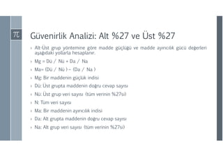 Güvenirlik Analizi: Alt %27 ve Üst %27
› Alt-Üst grup yöntemine göre madde güçlüğü ve madde ayırıcılık gücü değerleri
aşağıdaki yollarla hesaplanır.
› Mg = Dü / Nü + Da / Na
› Ma= (Dü / Nü ) – (Da / Na )
› Mg: Bir maddenin güçlük indisi
› Dü: Üst grupta maddenin doğru cevap sayısı
› Nü: Üst grup veri sayısı (tüm verinin %27si)
› N: Tüm veri sayısı
› Ma: Bir maddenin ayırıcılık indisi
› Da: Alt grupta maddenin doğru cevap sayısı
› Na: Alt grup veri sayısı (tüm verinin %27si)
 