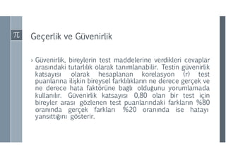 Geçerlik ve Güvenirlik
› Güvenirlik, bireylerin test maddelerine verdikleri cevaplar
arasındaki tutarlılık olarak tanımlanabilir. Testin güvenirlik
katsayısı olarak hesaplanan korelasyon (r) test
puanlarına ilişkin bireysel farklılıkların ne derece gerçek ve
ne derece hata faktörüne bağlı olduğunu yorumlamada
kullanılır. Güvenirlik katsayısı 0,80 olan bir test için
bireyler arası gözlenen test puanlarındaki farkların %80
oranında gerçek farkları %20 oranında ise hatayı
yansıttığını gösterir.
 