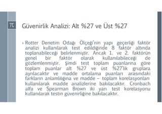 Güvenirlik Analizi: Alt %27 ve Üst %27
› Rotter Denetim Odağı Ölçeği’nin yapı geçerliği faktör
analizi kullanılarak test edildiğinde 8 faktör altında
toplanabileceği belirlenmiştir. Ancak 1. ve 2. faktörün
genel bir faktör olarak kullanılabileceği de
gözlemlenmiştir. Şimdi test toplam puanlarına göre
toplam puanlar alt %27 ve üst %27’lik gruplara
ayrılacaktır ve madde ortalama puanları arasındaki
farkların anlamlılığına ve madde – toplam korelasyonları
kullanılarak madde analizlerine bakılacaktır. Cronbach
alfa ve Spearman Brown iki yarı test korelasyonu
kullanılarak testin güvenirliğine bakılacaktır.
 