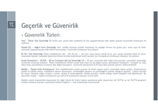 Geçerlik ve Güvenirlik
› Güvenirlik Türleri:
Test – Tekrar Test Güvenirliği: Bir testin aynı gruba belli aralıklarla iki kez uygulanmasıyla elde edilen puanlar arasındaki korelasyon ile
açıklanır.
Paralel (Eş – değer) Form Güvenirliği: Aynı özelliği ölçmeye yönelik hazırlanan iki eşdeğer formun bir gruba aynı anda veya iki farklı
zamanda uygulanmasıyla elde edilen test puanları arasındaki korelasyon ile açıklanır.
İki Yarı Test Güvenirliği: Testin maddelerinin tek – çift, ilk yarı – son yarı veya yansız olarak iki eş yarı yarıya ayrılarak testin iki yarısı
arasındaki ilişkiden hareketle Spearman Brown formülü kullanılarak testin tamamı için hesaplanan korelasyon katsayısı ile açıklanır.
Kuder Richardson – 20 (KR – 20) ve Cronbach alfa (α) Güvenirliği: KR – 20 aynı zamanda elde edilen test puanları arasındaki içtutarlılığı
incelemek amacıyla kullanılır. Testin maddelerine verilen cevap evet/hayır ya da doğru/yanlış şeklindeyse hesaplanır. Cevaplar üç veya
daha fazla seçenekliyse Cronbach alfa değeri hesaplanır. Güvenirlik katsayısının 0,70 veya daha yüksek çıkması beklenmektedir.
Madde – Toplam Puan Korelasyonu: Test maddelerinden alınan puanlar ile testin toplam puanı arasındaki ilişkiyi açıklar. Korelasyonun
pozitif ve yüksek olması maddelerin benzer davranışları örneklediğini gösterir ve içtutarlılığının yüksek olduğunu gösterir. Çoktan seçmeli
bir başarı testinde doğru cevaba 1 yanlış cevaba 0 verileceğinden madde puanları sürekli olduğu halde kategorik hale getirilmiştir. Bu
durumda madde – toplam korelasyonu için çift serili korelasyon katsayısı tercih edilir.
Madde analizi kapsamında başvurulan bir diğer teknik de testin toplam puanlarına göre oluşturulan alt %27’lik ve üst %27’lik grupların
madde ortalama puanları arasındaki farkların ilişkisiz t – testi kullanılarak sınanmasıdır.
 