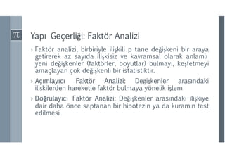 Yapı Geçerliği: Faktör Analizi
› Faktör analizi, birbiriyle ilişkili p tane değişkeni bir araya
getirerek az sayıda ilişkisiz ve kavramsal olarak anlamlı
yeni değişkenler (faktörler, boyutlar) bulmayı, keşfetmeyi
amaçlayan çok değişkenli bir istatistiktir.
› Açımlayıcı Faktör Analizi: Değişkenler arasındaki
ilişkilerden hareketle faktör bulmaya yönelik işlem
› Doğrulayıcı Faktör Analizi: Değişkenler arasındaki ilişkiye
dair daha önce saptanan bir hipotezin ya da kuramın test
edilmesi
 