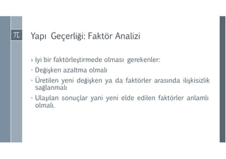 Yapı Geçerliği: Faktör Analizi
› İyi bir faktörleştirmede olması gerekenler:
- Değişken azaltma olmalı
- Üretilen yeni değişken ya da faktörler arasında ilişkisizlik
sağlanmalı
- Ulaşılan sonuçlar yani yeni elde edilen faktörler anlamlı
olmalı.
 