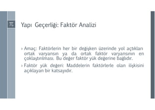 Yapı Geçerliği: Faktör Analizi
› Amaç: Faktörlerin her bir değişken üzerinde yol açtıkları
ortak varyansın ya da ortak faktör varyansının en
çoklaştırılması. Bu değer faktör yük değerine bağlıdır.
› Faktör yük değeri: Maddelerin faktörlerle olan ilişkisini
açıklayan bir katsayıdır.
 