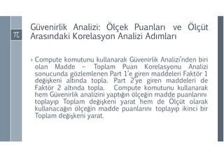 Güvenirlik Analizi: Ölçek Puanları ve Ölçüt
Arasındaki Korelasyon Analizi ıı
› Compute komutunu kullanarak Güvenirlik Analizi’nden biri
olan Madde – Toplam Puan Korelasyonu Analizi
sonucunda gözlemlenen Part 1’e giren maddeleri Faktör 1
değişkeni altında topla. Part 2’ye giren maddeleri de
Faktör 2 altında topla. Compute komutunu kullanarak
hem Güvenirlik analizini yaptığın ölçeğin madde puanlarını
toplayıp Toplam değişkeni yarat hem de Ölçüt olarak
kullanacağın ölçeğin madde puanlarını toplayıp ikinci bir
Toplam değişkeni yarat.
 