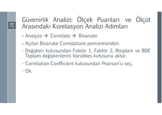 Güvenirlik Analizi: Ölçek Puanları ve Ölçüt
Arasındaki Korelasyon Analizi ıı
› Analyze  Correlate  Bivariate
› Açılan Bivariate Correlations penceresinden
- Değişken kutusundan Faktör 1, Faktör 2, Rtoplam ve BDE
Toplam değişkenlerini Variables kutusuna aktar.
- Correlation Coefficient kutusundan Pearson’u seç.
- Ok.
 
