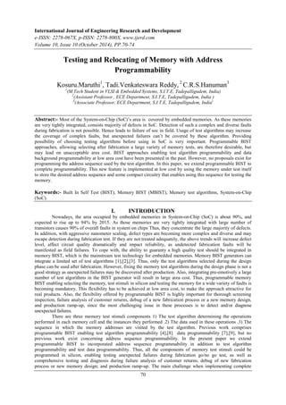 International Journal of Engineering Research and Development 
e-ISSN: 2278-067X, p-ISSN: 2278-800X, www.ijerd.com 
Volume 10, Issue 10 (October 2014), PP.70-74 
Testing and Relocating of Memory with Address 
Programmability 
Kosuru.Maruthi1, Tadi.Venkateswara Reddy, 2 C.R.S.Hanuman3 
1(M.Tech Student in VLSI & Embedded Systems, S.I.T.E, Tadepalligudem, India) 
2(Assistant Professor , ECE Department, S.I.T.E, Tadepalligudem, India ) 
3(Associate Professor, ECE Department, S.I.T.E, Tadepalligudem, India) 
Abstract:- Most of the System-on-Chip (SoC)‟s area is covered by embedded memories. As these memories 
are very tightly integrated, consists majority of defects in SoC. Detection of such a complex and diverse faults 
during fabrication is not possible. Hence leads to failure of soc in field. Usage of test algorithms may increase 
the coverage of complex faults, but unexpected failures can‟t be covered by these algorithm. Providing 
possibility of choosing testing algorithms before using in SoC is very important. Programmable BIST 
approaches, allowing selecting after fabrication a large variety of memory tests, are therefore desirable, but 
may lead on unacceptable area cost. BIST approaches enabling test algorithm programmability and data 
background programmability at low area cost have been presented in the past. However, no proposals exist for 
programming the address sequence used by the test algorithm. In this paper, we extend programmable BIST to 
complete programmability. This new feature is implemented at low cost by using the memory under test itself 
to store the desired address sequence and some compact circuitry that enables using this sequence for testing the 
memory. 
Keywords:- Built In Self Test (BIST), Memory BIST (MBIST), Memory test algorithms, System-on-Chip 
(SoC). 
I. INTRODUCTION 
Nowadays, the area occupied by embedded memories in System-on-Chip (SoC) is about 90%, and 
expected to rise up to 94% by 2015. As those memories are very tightly integrated with large number of 
transistors causes 90% of overall faults in system on chips Thus, they concentrate the large majority of defects. 
In addition, with aggressive nanometer scaling, defect types are becoming more complex and diverse and may 
escape detection during fabrication test. If they are not treated adequately, the above trends will increase defect 
level, affect circuit quality dramatically and impact reliability, as undetected fabrication faults will be 
manifested as field failures. To cope with, the ability to guaranty a high quality test should be integrated in 
memory BIST, which is the mainstream test technology for embedded memories. Memory BIST generators can 
integrate a limited set of test algorithms [1],[2],[3]. Thus, only the test algorithms selected during the design 
phase can be used after fabrication. However, fixing the memory test algorithms during the design phase is not a 
good strategy as unexpected failures may be discovered after production. Also, integrating pre-emotively a large 
number of test algorithms in the BIST generator will result in large area cost. Thus, programmable memory 
BIST enabling selecting the memory, test stimuli in silicon and testing the memory for a wide variety of faults is 
becoming mandatory. This flexibility has to be achieved at low area cost, to make the approach attractive for 
real products. Also, the flexibility offered by programmable BIST is highly important for thorough screening 
inspection, failure analysis of customer returns, debug of a new fabrication process or a new memory design, 
and production ramp-up, since the most challenging issue in these processes is to detect and/or diagnose 
unexpected failures. 
There are three memory test stimuli components 1) The test algorithm determining the operations 
performed in each memory cell and the instances they performed .2) The data used in these operations .3) The 
sequence in which the memory addresses are visited by the test algorithm. Previous work comprises 
programmable BIST enabling test algorithm programmability [4],[8] data programmability [7],[9], but no 
previous work exist concerning address sequence programmability. In the present paper we extend 
programmable BIST to incorporated address sequence programmability in addition to test algorithm 
programmability and test data programmability. Thus, all the components of memory test stimuli could be 
programmed in silicon, enabling testing unexpected failures during fabrication go/no go test, as well as 
comprehensive testing and diagnosis during failure analysis of customer returns; debug of new fabrication 
process or new memory design; and production ramp-up. The main challenge when implementing complete 
70 
 