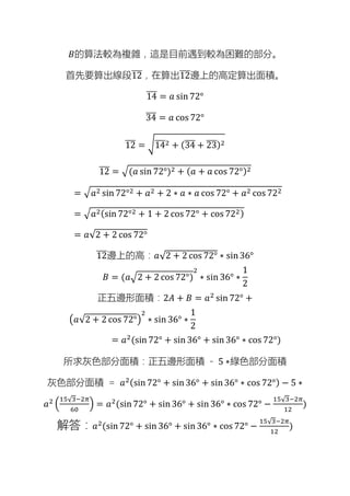 𝐵的算法較為複雜，這是目前遇到較為困難的部分。
首先要算出線段12
̅
̅̅
̅，在算出12
̅
̅̅
̅邊上的高定算出面積。
14
̅
̅̅
̅ = 𝑎 sin 72°
34
̅
̅̅
̅ = 𝑎 cos 72°
12
̅
̅̅
̅ = √14
̅
̅̅
̅2 + (34
̅
̅̅
̅ + 23
̅
̅̅
̅)2
12
̅
̅̅
̅ = √(𝑎 sin 72°)2 + (𝑎 + 𝑎 cos 72°)2
= √𝑎2 sin 72°2 + 𝑎2 + 2 ∗ 𝑎 ∗ 𝑎 cos 72° + 𝑎2 cos 722
= √𝑎2(sin 72°2 + 1 + 2 cos 72° + cos 722)
= 𝑎√2 + 2 cos 72°
12
̅
̅̅
̅邊上的高：𝑎√2 + 2 cos 72° ∗ sin36°
𝐵 = (𝑎√2 + 2 cos 72°)
2
∗ sin 36° ∗
1
2
正五邊形面積：2𝐴 + 𝐵 = 𝑎2
sin 72° +
(𝑎√2 + 2 cos 72°)
2
∗ sin 36° ∗
1
2
= 𝑎2(sin 72° + sin 36° + sin 36° ∗ cos 72°)
所求灰色部分面積：正五邊形面積 - 5 ∗綠色部分面積
灰色部分面積 = 𝑎2(sin 72° + sin36° + sin36° ∗ cos 72°) − 5 ∗
𝑎2 (
15√3−2𝜋
60
) = 𝑎2
(sin72° + sin36° + sin 36° ∗ cos 72° −
15√3−2𝜋
12
)
解答：𝑎2(sin 72° + sin 36° + sin36° ∗ cos 72° −
15√3−2𝜋
12
)
 