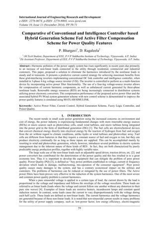 International Journal of Engineering Research and Development
e-ISSN: 2278-067X, p-ISSN: 2278-800X, www.ijerd.com
Volume 10, Issue 11 (November 2014), PP.59-71
59
Comparative of Conventional and Intelligence Controller based
Hybrid Generation Scheme Fed Active Filter Compensation
Scheme for Power Quality Features
P. Bhargavi1
, D. Ragaleela2
1
(M.Tech Student, Department of EEE, P.V.P Siddhartha Institute of Technology, Vijayawada, A.P, India)
2
(Sr.Assistant Professor, Department of EEE, P.V.P Siddhartha Institute of Technology, Vijayawada, A.P, India)
Abstract:- Harmonic pollution of the power supply system has risen significantly in recent years due primarily
to an increase of non-linear loads connected to the utility through residential, commercial and industrial
customers. This paper, proposed a solution to eliminate the harmonics introduced by the nonlinear loads in
steady and in transients. It presents a predictive current control strategy for achieving maximum benefits from
these grid-interfacing inverters implementing conventional DC link controller and intelligence controller, when
installed in 3-phase 4-leg voltage source inverter (VSI). The inverter is controlled to perform as a multi-function
device by incorporating active power filter functionality. The use of a four-leg voltage-source inverter allows
the compensation of current harmonic components, as well as unbalanced current generated by three-phase
nonlinear loads. Renewable energy resources (RES) are being increasingly connected in distribution systems
utilizing power electronic converters. The compensation performance of the proposed active power filter and the
associated hybrid PV/Wind system generation scheme with new control scheme is demonstrated to improve the
power quality features is simulated using MATLAB/SIMULINK.
Keywords:- Active Power Filter, Current Control, Hybrid Generation Scheme, Fuzzy Logic Controller, and
Power Quality.
I. INTRODUCTION
The recent trends in small scale power generation using the increased concerns on environment and
cost of energy, the power industry is experiencing fundamental changes with more renewable energy sources
(RESs) or micro sources such as photovoltaic cells, small wind turbines, and micro turbines being integrated
into the power grid in the form of distributed generation (DG) [1]. The fuel cells are electrochemical devices
that convert chemical energy directly into electrical energy by the reaction of hydrogen from fuel and oxygen
from the air without regard to climate conditions, unlike hydro or wind turbines and photovoltaic array. Fuel
cells are different from batteries in that they require a constant source of fuel and oxygen to run, but they can
produce electricity continually for as long as these inputs are supplied. This can be accomplished mainly by
resorting to wind and photovoltaic generation, which, however, introduces several problems in electric systems
management due to the inherent nature of these kinds of RES . In fact, they are both characterized by purely
predictable energy production profiles, together with highly variable rates.
The large scale use of the non-linear loads such as adjustable speed drives, traction drives, etc. [2] and
power converters has contributed for the deterioration of the power quality and this has resulted in to a great
economic loss. Thus it is important to develop the equipment that can mitigate the problem of poor power
quality. Power Quality (PQ) [3], is defined as ―Any power problem established in voltage, current or frequency
deviation which leads to damage, malfunctioning, mis-operation of the consumer equipment‖. Poor power
quality causes many damages to the system, and has a contrary economical impact on the utilities and
customers. The problems of harmonics can be reduced or mitigated by the use of power filters. The Active
power filters have been proven very effective in the reduction of the system harmonics. One of the most severe
and common power quality problem is current harmonics.
When a pure sinusoidal voltage is applied to a certain type of load, the current drawn by the load is
proportional to the voltage and impedance and follows the envelope of the voltage waveform. These loads are
referred to as linear loads (loads where the voltage and current follow one another without any distortion to their
pure sine waves) [4]. Examples of linear loads are resistive heaters, incandescent lamps and constant speed
induction motors. In contrast, some loads cause the current to vary disproportionately with the voltage during
each half cycle. These loads are defined as non-linear loads. The current harmonics and the voltage harmonics
are generated because of these non-linear loads. It is noted that non-sinusoidal current results in many problems
for the utility of power supply company, such as: low-power factor, low energy efficiency, electro-magnetic
 