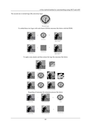 A New hybrid method in watermarking using DCT and AES
68
The second one is normal logo (My university logo)
To embed these two logos with scale factor 0.08 the outcomes like below with the PSNR.
To apply some attacks and then extract the logo the outcomes like below
Regarding of outcomes for extraction process like below
 