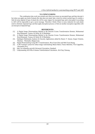 A New hybrid method in watermarking using DCT and AES
69
VI. CONCLUSIONS
The combination idea work just normal case when you extract an encrypted logo and then decrypt it
but when you apply any kind of attacks this idea does not stand, take a look for extract normal logo it's contain a
little bit noise depend of type of attack this will be same impact for encrypted logo and to decrypted it according
to AES will be impossible to get a secret message. Therefore I think if there is noise reduction for each attack
used to eliminate impacted logo and then apply decryption process or find out another encryption algorithm with
can decrypt an impacted logo.
REFERENCES
[1]. A Digital Image Watermarking Method in the Discrete Cosine Transformation Domain, Mohammad
Reza Khammar, Yunusa Ali Saied, M. H Marhaban .
[2]. A Digital Image Watermarking Method in the Discrete Cosine Transformation Domain, Mohammad
Reza Khammar, Yunusa Ali Saied, M. H Marhaban.
[3]. Intelligent Multimedia Analysis for Security Applications edited by Husrev T. Sencar, Sergio Velastin,
Nikolaos Nikolaidis, Shiguo Lian.
[4]. Digital Watermarking Using DCT Transformation, Wen Yuan Chen and Shih Yuan Huang.
[5]. A DCT-domain system for robust image watermarking Mauro Barni, Franco Bartolini, Vito Cappellini,
Alessandro Piva.
[6]. http://en.wikipedia.org/wiki/Advanced_Encryption_Standard.
[7]. Understanding AES Mix-Columns Transformation Calculation , Kit Choy Xintong.
 