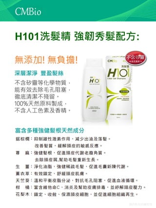 僅供教育訓練使用
H101洗髮精 強韌秀髮配方:
無添加! 無負擔!
不含矽靈等化學物質，
能有效去除毛孔阻塞，
徹底清潔不殘留。
100%天然原料製成，
不含人工色素及香精。
深層潔淨 豐盈髮絲
富含多種強健髮根天然成分
 