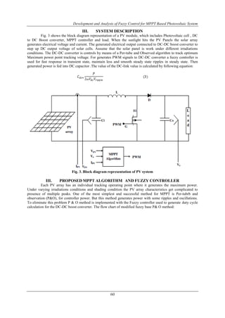 Development and Analysis of Fuzzy Control for MPPT Based Photovoltaic System
60
III. SYSTEM DESCRIPTION
Fig. 3 shows the block diagram representation of a PV module, which includes Photovoltaic cell , DC
to DC Boost converter, MPPT controller and load. When the sunlight hits the PV Panels the solar array
generates electrical voltage and current. The generated electrical output connected to DC-DC boost converter to
step up DC output voltage of solar cells. Assume that the solar panel is work under different irradiations
conditions. The DC-DC converter is controls by means of a Per-tube and Observed algorithm to track optimum
Maximum power point tracking voltage. For generates PWM signals to DC-DC converter a fuzzy controller is
used for fast response in transient state, maintain less and smooth steady state ripples in steady state. Then
generated power is fed into DC capacitor .The value of the DC-link value is calculated by following equation:
Fig. 3. Block diagram representation of PV system
III. PROPOSED MPPT ALGORITHM AND FUZZY CONTROLLER
Each PV array has an individual tracking operating point where it generates the maximum power.
Under varying irradiations conditions and shading condition the PV array characteristics get complicated to
presence of multiple peaks. One of the most simplest and successful method for MPPT is Per-tubrb and
observation (P&O), for controller power. But this method generates power with some ripples and oscillations.
To eliminate this problem P & O method is implemented with the Fuzzy controller used to generate duty cycle
calculation for the DC-DC boost converter. The flow chart of modified fuzzy base P& O method:
 