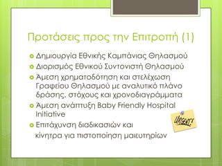 Προτάσεις προς την Επιτροπή (1)Δημιουργία Εθνικής Καμπάνιας ΘηλασμούΔιορισμός Εθνικού Συντονιστή ΘηλασμούΆμεση χρηματοδότηση και στελέχωση Γραφείου Θηλασμού με αναλυτικό πλάνο δράσης, στόχους και χρονοδιαγράμματαΆμεση ανάπτυξη Baby Friendly Hospital InitiativeΕπιτάχυνση διαδικασιών και   κίνητρα για πιστοποίηση μαιευτηρίων