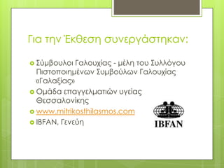 Για την Έκθεση συνεργάστηκαν:Σύμβουλοι Γαλουχίας - μέλη του Συλλόγου Πιστοποιημένων Συμβούλων Γαλουχίας «Γαλαξίας»Ομάδα επαγγελματιών υγείας Θεσσαλονίκηςwww.mitrikosthilasmos.comIBFAN, Γενεύη 