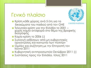 Γενικό πλαίσιοΚρίση κάθε χώρας ανά 5 έτη για τα   δικαιώματα του παιδιού από τον ΟΗΕΤελευταία κρίση για την Ελλάδα το 2001 – χωρίς καμία αναφορά στο θέμα της βρεφικής διατροφήςΚαμία κρίση το 2006 (;)Συλλογή εκθέσεων από μη κυβερνητικές οργανώσεις και κοινωνία των πολιτώνΟμιλίες και συζήτηση με την Επιτροπή τον Ιούνιο 2011Κυβερνητική αντιπροσωπεία Οκτώβριο 2011 (;)Συστάσεις προς την Ελλάδα, τέλος 2011