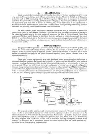 CRAM: Efficient Dynamic Resource Scheduling in Cloud Computing
60
II. RELATED WORK
Cloud systems differ from traditional distributed systems. First of all, they are characterized by a very
large number of resources that can span different administrative domains. Moreover, the high level of resource
abstraction such as VM multiplexing [2] or VM live migration [3] that, even if transparent to accurately
understand the system behavior. Finally, different clouds, belonging to the same or to different organizations,
can dynamically join each other to achieve a common goal, usually represented by the optimization of
Resources utilization. This mechanism, referred to as cloud federation, allows providing and releasing resources
on demand thus providing elastic capabilities to the whole infrastructure.
For these reasons, typical performance evaluation approaches such as simulation or on-the-field
measurements cannot be easily adopted. Simulation [5],[6] does not allow to conduct comprehensive analyses of
the system performance due to the great number of parameters that have to be investigated. On-the-field
experiments [7],[8] are mainly focused on the offered QoS, they are based on a black box approach that makes
difficult or correlate obtained data to the internal resource management strategies implemented by the system
provider. On the contrary, analytical techniques represent a good candidate thanks to the limited solution cost of
their associated models.
III. PROPOSED MODEL
The proposed Model presents a stochastic model, based on Stochastic Reward Nets (SRNs), that
exhibits the above mentioned features allowing capturing the key concepts of an IaaS cloud system. The
proposed model is scalable enough to represent systems composed of thousands of resources and it makes
possible to represent both physical and virtual resources exploiting cloud specific concepts such as the
infrastructure elasticity.
Cloud based systems are inherently large scale, distributed, almost always virtualized, and operate in
automated shared environments. Performance and availability of such systems are affected by a large number o
parameters including characteristics of the physical infrastructure (e.g., number of servers, number of cores per
server, amount of RAM and local storage per server, configuration of physical servers, network configuration,
persistent storage configuration), characteristics of the virtualization infrastructure (e.g., VM placement and VM
resource allocation, deployment and runtime overheads),failure characteristics (e.g., failure rates, repair rates,
modes of recovery),characteristics of automation tools used tom manage the cloud system, and so on. Because
of this, any naïve modeling approach will quickly run into state explosion and/or intractable solution.
Fig 3.0: End User Cloud
The proposed model is scalable enough to represent systems composed of thousands of resources and it
makes possible to represent both physical and virtual resources exploiting cloud specific concepts such as the
infrastructure elasticity. With respect to the existing literature, the innovative aspect of the present work is that a
generic and comprehensive view of a cloud system is presented. Low level details, such as VM Multiplexing,
are easily integrated with cloud based actions such as federation, allowing investigating different mixed
strategies. An exhaustive set of performance metrics are defined regarding both the system provider (e.g.,
utilization) and the final users (e.g., responsiveness).
 