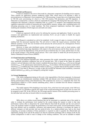 CRAM: Efficient Dynamic Resource Scheduling in Cloud Computing
61
3.1 Cloud Model and Resources
Clouds are modeled in the server client mode by a datacenter component for handling service requests.
These requests are application elements sandboxed within VMs, which need to be allocated a share of
processing power on Datacenter’s host components. By VM processing, it means that a set of operations related
to VM life cycle: provisioning of a host to a VM, VM creation, VM destruction, and VM migration. A
Datacenter is composed by a set host, which are responsible for managing VMs during their life cycles. Host is a
component that represents a physical computing node in a cloud: it is assigned a pre-configured processing
capability (expressed in million of instruction per second-MIPS), memory, storage, and a scheduling policy for
allocating processing cores to virtual machines. The Host component implements interfaces that support
modeling and simulation of both single-core and multi-core nodes.
3.2 Client Requests
Clients are registered with the server for utilizing the resources and application. Needs to access the
resources and applications are implemented and customary SLA’s are put in place to handle the request
handling mechanisms.
Each Request is considered as a job to be completed. A job is usage of a app or a resource or both and
sending back the processed requested data. The job arrival or rather the request process constituter three
different scenarios. In the first one (Constant arrival process) the arrival process be a homogeneous Poisson
process with uniform rate.
However, in large scale distributed systems with thousands of users, such as cloud systems, could
exhibit self-similarity/long range dependence with respect to the arrival process and for these reasons, in order
to take into account the dependencies of the job arrival rate on both the days of a week, and the hours of a day,
in the second scenario is the periodic arrival process. This is also chosen to model the job arrival process as
Markov Modulated Poisson Process (MMPP).
3.3 Cloud Federation and Monitoring
This is the analytical algorithm part, where parameters like weight; intermediate requests like waiting
time, bandwidth calculation completion time are all executed here. This is based on the inputs the optimal
solution is arrived federation with other clouds is modeled allowing tokens in place pqueue to be moved, through
transition tupload, in the upload queue represented by place psend. In accordance with the assumptions made before,
transition tupload is enabled only if the number of tokens in place pqueue is greater than Q and the number of tokens
in place Psend is less than D. Moreover, in order to take into account the federated cloud availability, concurrent
enabled transition tupload and tdrop are managed by setting their weights.
3.4 Virtual Multiplexing
VM, whose management during its life cycle is the responsibility of the host component. As discussed
earlier, a host can simultaneously instantiate multiple VMs and allocate cores based on predefined processor
sharing policies(space-shared, time-shared).Every VM component has access to a component that stores the
characteristics related to a VM’s internal scheduling policy, which is extended from the abstract component
called VM Scheduling.
The model supports VM scheduling at two levels: First, at the host level and second, at the VM level.
At the host level, it is possible to specify how much of the overall processing power of each core in a host will
be assigned to each VM. At the VM level, the VM assign specific amount of the available processing power to
the individual task units that are hosted within its execution engine.
IV. CONCLUSION
SRNs allow us to define reward functions that can be associated to a particular state of the model in
order to evaluate the performance level reached by the system during the sojourn in order in that state
performance metrics able to characterize the system behavior from both the provider and the user point-of-
views. the stochastic model to evaluate the performance of an IaaS cloud system. Several performance metrics
have been defined, such as availability, utilization, and responsiveness, allowing to investigate the impact of
different strategies on both provider and user point-of-views. In a market-oriented area, such as the cloud
computing, an accurate evaluation of these parameters is required in order to quantify the offered QoS and
opportunely manage SLAs and all the analysis are done by autonomic techniques able to change on-the fly the
system configuration in order to react to change on the working conditions. This can be extended to models
 