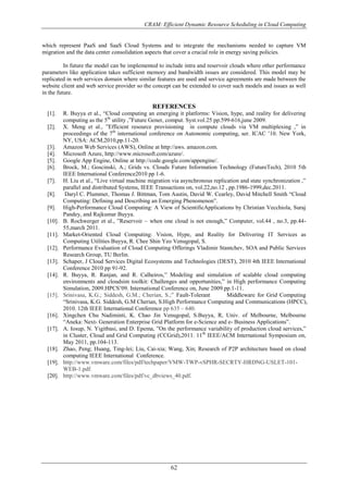 CRAM: Efficient Dynamic Resource Scheduling in Cloud Computing
62
which represent PaaS and SaaS Cloud Systems and to integrate the mechanisms needed to capture VM
migration and the data center consolidation aspects that cover a crucial role in energy saving policies.
In future the model can be implemented to include intra and reservoir clouds where other performance
parameters like application takes sufficient memory and bandwidth issues are considered. This model may be
replicated in web services domain where similar features are used and service agreements are made between the
website client and web service provider so the concept can be extended to cover such models and issues as well
in the future.
REFERENCES
[1]. R. Buyya et al., “Cloud computing an emerging it platforms: Vision, hype, and reality for delivering
computing as the 5th
utility ,”Future Gener, comput. Syst.vol.25 pp.599-616,june 2009.
[2]. X. Meng et al., ”Efficient resource provisioning in compute clouds via VM multiplexing ,” in
proceedings of the 7th
international conference on Autonomic computing, ser. ICAC ’10. New York,
NY, USA: ACM,2010,pp.11-20.
[3]. Amazon Web Services (AWS), Online at http://aws. amazon.com.
[4]. Microsoft Azure, http://www.microsoft.com/azure/.
[5]. Google App Engine, Online at http://code.google.com/appengine/.
[6]. Brock, M.; Goscinski, A.; Grids vs. Clouds Future Information Technology (FutureTech), 2010 5th
IEEE International Conference2010 pp 1-6.
[7]. H. Liu et al., “Live virtual machine migration via asynchronous replication and state synchronization ,”
parallel and distributed Systems, IEEE Transactions on, vol.22,no.12 , pp.1986-1999,dec.2011.
[8]. Daryl C. Plummer, Thomas J. Bittman, Tom Austin, David W. Cearley, David Mitchell Smith “Cloud
Computing: Defining and Describing an Emerging Phenomenon”.
[9]. High-Performance Cloud Computing: A View of ScientificApplications by Christian Vecchiola, Suraj
Pandey, and Rajkumar Buyya.
[10]. B. Rochwerger et al., ”Reservoir – when one cloud is not enough,” Computer, vol.44 , no.3, pp.44-
55,march 2011.
[11]. Market-Oriented Cloud Computing: Vision, Hype, and Reality for Delivering IT Services as
Computing Utilities Buyya, R. Chee Shin Yeo Venugopal, S.
[12]. Performance Evaluation of Cloud Computing Offerings Vladimir Stantchev, SOA and Public Services
Research Group, TU Berlin.
[13]. Schaper, J Cloud Services Digital Ecosystems and Technologies (DEST), 2010 4th IEEE International
Conference 2010 pp 91-92.
[14]. R. Buyya, R. Ranjan, and R. Calheiros,” Modeling and simulation of scalable cloud computing
environments and cloudsim toolkit: Challenges and opportunities,” in High performance Computing
Simulation, 2009.HPCS’09. International Conference on, June 2009.pp.1-11.
[15]. Srinivasa, K.G.; Siddesh, G.M.; Cherian, S.;” Fault-Tolerant Middleware for Grid Computing
“Srinivasa, K.G. Siddesh, G.M Cherian, S.High Performance Computing and Communications (HPCC),
2010. 12th IEEE International Conference pp 635 – 640.
[16]. Xingchen Chu Nadiminti, K. Chao Jin Venugopal, S.Buyya, R, Univ. of Melbourne, Melbourne
“Aneka: Next- Generation Enterprise Grid Platform for e-Science and e- Business Applications”.
[17]. A. Iosup, N. Yigitbasi, and D. Epema, ”On the performance variability of production cloud services,”
in Cluster, Cloud and Grid Computing (CCGrid),2011. 11th
IEEE/ACM International Symposium on,
May 2011, pp.104-113.
[18]. Zhao, Peng; Huang, Ting-lei; Liu, Cai-xia; Wang, Xin; Research of P2P architecture based on cloud
computing IEEE International Conference.
[19]. http://www.vmware.com/files/pdf/techpaper/VMW-TWP-vSPHR-SECRTY-HRDNG-USLET-101-
WEB-1.pdf.
[20]. http://www.vmware.com/files/pdf/vc_dbviews_40.pdf.
 
