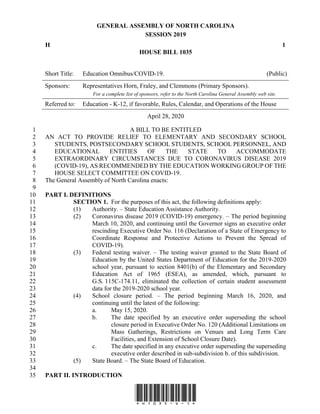 GENERAL ASSEMBLY OF NORTH CAROLINA
SESSION 2019
H 1
HOUSE BILL 1035
Short Title: Education Omnibus/COVID-19. (Public)
Sponsors: Representatives Horn, Fraley, and Clemmons (Primary Sponsors).
For a complete list of sponsors, refer to the North Carolina General Assembly web site.
Referred to: Education - K-12, if favorable, Rules, Calendar, and Operations of the House
April 28, 2020
*H1035-v-1*
A BILL TO BE ENTITLED1
AN ACT TO PROVIDE RELIEF TO ELEMENTARY AND SECONDARY SCHOOL2
STUDENTS, POSTSECONDARY SCHOOL STUDENTS, SCHOOL PERSONNEL, AND3
EDUCATIONAL ENTITIES OF THE STATE TO ACCOMMODATE4
EXTRAORDINARY CIRCUMSTANCES DUE TO CORONAVIRUS DISEASE 20195
(COVID-19), AS RECOMMENDED BY THE EDUCATION WORKING GROUP OF THE6
HOUSE SELECT COMMITTEE ON COVID-19.7
The General Assembly of North Carolina enacts:8
9
PART I. DEFINITIONS10
SECTION 1. For the purposes of this act, the following definitions apply:11
(1) Authority. – State Education Assistance Authority.12
(2) Coronavirus disease 2019 (COVID-19) emergency. – The period beginning13
March 10, 2020, and continuing until the Governor signs an executive order14
rescinding Executive Order No. 116 (Declaration of a State of Emergency to15
Coordinate Response and Protective Actions to Prevent the Spread of16
COVID-19).17
(3) Federal testing waiver. – The testing waiver granted to the State Board of18
Education by the United States Department of Education for the 2019-202019
school year, pursuant to section 8401(b) of the Elementary and Secondary20
Education Act of 1965 (ESEA), as amended, which, pursuant to21
G.S. 115C-174.11, eliminated the collection of certain student assessment22
data for the 2019-2020 school year.23
(4) School closure period. – The period beginning March 16, 2020, and24
continuing until the latest of the following:25
a. May 15, 2020.26
b. The date specified by an executive order superseding the school27
closure period in Executive Order No. 120 (Additional Limitations on28
Mass Gatherings, Restrictions on Venues and Long Term Care29
Facilities, and Extension of School Closure Date).30
c. The date specified in any executive order superseding the superseding31
executive order described in sub-subdivision b. of this subdivision.32
(5) State Board. – The State Board of Education.33
34
PART II. INTRODUCTION35
 