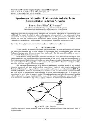 International Journal of Engineering Research and Development
e-ISSN: 2278-067X, p-ISSN: 2278-800X, www.ijerd.com
Volume 10, Issue 3 (March 2014), PP.66-69
66
Spontaneous Interaction of Intermediate nodes for better
Communication in Ad-hoc Networks
Pantula Muralidhar1
, K Praneeth2
1
Andhra University, Department of Computer science, Visakhapatnam.
2
Andhra University, Department of Computer Science, Visakhapatnam.
Abstract:- Source and destination transmit data using the intermediate nodes after the connection has been
established. The packets for which the acknowledgements are not received will be sent after round trip time
(RTT) which violates the one important concept called timeliness in data communication. Our approach will
decrease the time for communication. Intermediate nodes respond spontaneously in establish better
communication between source and destination. This concept is not copied from any literature before.
Keywords:- Source, Destination, Intermediate nodes, Round trip Time, Ad-hoc Networks.
I. INTRODUCTION
Ad-hoc Networks are infrastructure less and dynamic networks [2, 4] where the communication between
the source and destination will be done through the intermediate nodes. Communication must have four
fundamental characteristics: delivery, accuracy, jitter, timeliness [1]. The data which delivered late or which is
not delivered to the destination are waste [1].
In any wireless routing protocol the source will find the path to the destination by sending the route
discovery packets [4] the intermediate nodes which receive these packets forward to the next intermediate until its
finds its destination and the destination will send a route acknowledgement packet to the neighboring from which
it is receiving the route discovery packet so that data flow path is created. Now the source is ready to send the
data to the destination using the intermediate nodes [4].
Now one of the intermediate node or the destination node changes its position because of their mobility
nature the source node will again need to send the route discovery packets in order to deliver packets to the
destination. The data will be fragmented at the source node into packets and are sent to the destination [2,3] along
the route established so in order to know which packet has reached each packet is maintains a sequence number
and all the packets are to be assembled at the destination. At the end, the destination will check all the packets had
been received or not by using the sequence number. The packets which are received by destination will send the
acknowledgement for particular packet’s and if the source will find any acknowledgement is not received or lost
in the transmission within Round Trip Time (RTT) [5] it will resend the particular packet to the destination.
Fig. 1: Mobile Ad-hoc Networks
Proactive and reactive routing protocols work in the same manner to transmit data from source node to
destination node.
 