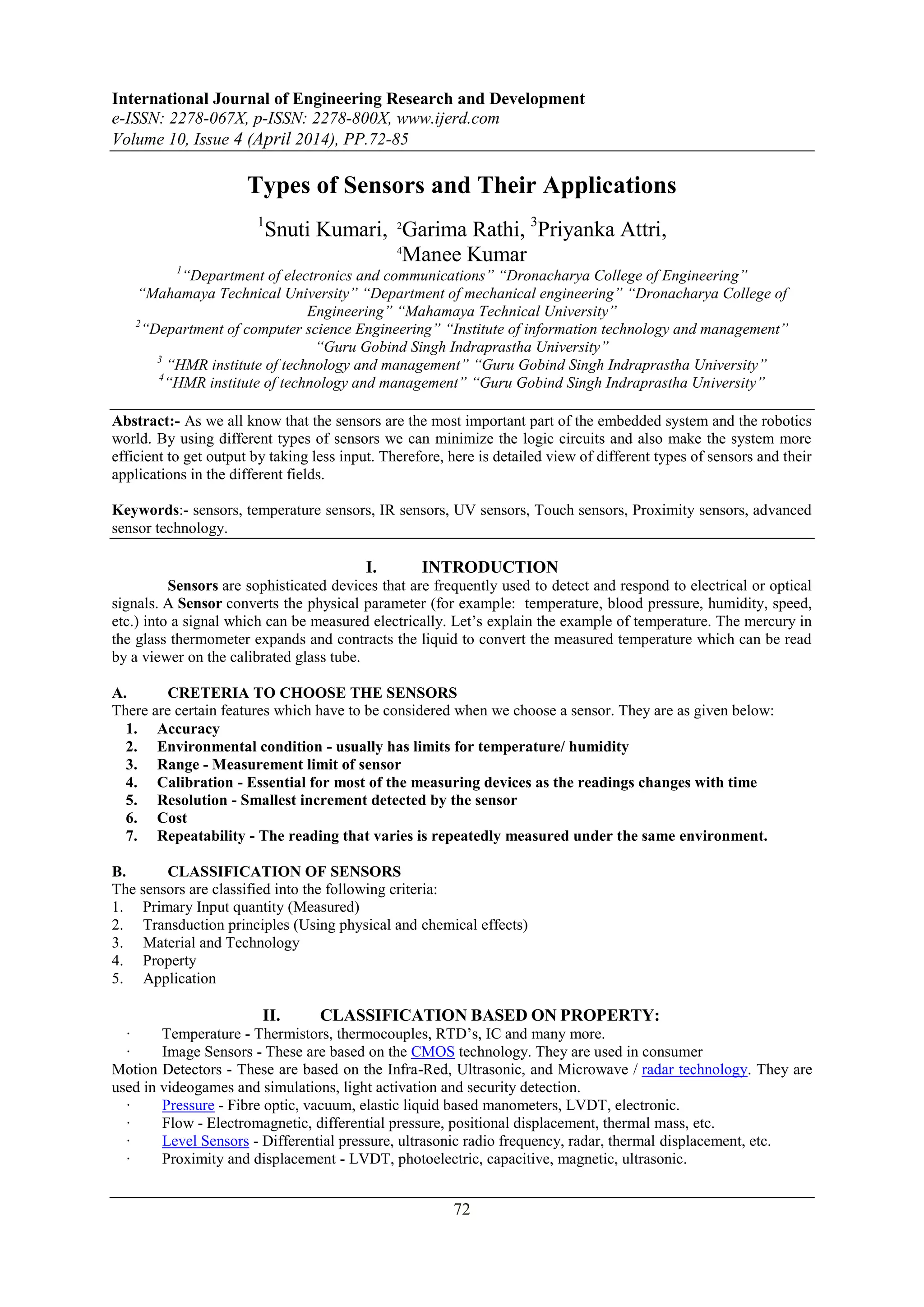 International Journal of Engineering Research and Development
e-ISSN: 2278-067X, p-ISSN: 2278-800X, www.ijerd.com
Volume 10, Issue 4 (April 2014), PP.72-85
72
Types of Sensors and Their Applications
1
Snuti Kumari, 2
Garima Rathi, 3
Priyanka Attri,
4
Manee Kumar
1
“Department of electronics and communications” “Dronacharya College of Engineering”
“Mahamaya Technical University” “Department of mechanical engineering” “Dronacharya College of
Engineering” “Mahamaya Technical University”
2
“Department of computer science Engineering” “Institute of information technology and management”
“Guru Gobind Singh Indraprastha University”
3
“HMR institute of technology and management” “Guru Gobind Singh Indraprastha University”
4
“HMR institute of technology and management” “Guru Gobind Singh Indraprastha University”
Abstract:- As we all know that the sensors are the most important part of the embedded system and the robotics
world. By using different types of sensors we can minimize the logic circuits and also make the system more
efficient to get output by taking less input. Therefore, here is detailed view of different types of sensors and their
applications in the different fields.
Keywords:- sensors, temperature sensors, IR sensors, UV sensors, Touch sensors, Proximity sensors, advanced
sensor technology.
I. INTRODUCTION
Sensors are sophisticated devices that are frequently used to detect and respond to electrical or optical
signals. A Sensor converts the physical parameter (for example: temperature, blood pressure, humidity, speed,
etc.) into a signal which can be measured electrically. Let‟s explain the example of temperature. The mercury in
the glass thermometer expands and contracts the liquid to convert the measured temperature which can be read
by a viewer on the calibrated glass tube.
A. CRETERIA TO CHOOSE THE SENSORS
There are certain features which have to be considered when we choose a sensor. They are as given below:
1. Accuracy
2. Environmental condition - usually has limits for temperature/ humidity
3. Range - Measurement limit of sensor
4. Calibration - Essential for most of the measuring devices as the readings changes with time
5. Resolution - Smallest increment detected by the sensor
6. Cost
7. Repeatability - The reading that varies is repeatedly measured under the same environment.
B. CLASSIFICATION OF SENSORS
The sensors are classified into the following criteria:
1. Primary Input quantity (Measured)
2. Transduction principles (Using physical and chemical effects)
3. Material and Technology
4. Property
5. Application
II. CLASSIFICATION BASED ON PROPERTY:
· Temperature - Thermistors, thermocouples, RTD‟s, IC and many more.
· Image Sensors - These are based on the CMOS technology. They are used in consumer
Motion Detectors - These are based on the Infra-Red, Ultrasonic, and Microwave / radar technology. They are
used in videogames and simulations, light activation and security detection.
· Pressure - Fibre optic, vacuum, elastic liquid based manometers, LVDT, electronic.
· Flow - Electromagnetic, differential pressure, positional displacement, thermal mass, etc.
· Level Sensors - Differential pressure, ultrasonic radio frequency, radar, thermal displacement, etc.
· Proximity and displacement - LVDT, photoelectric, capacitive, magnetic, ultrasonic.
 