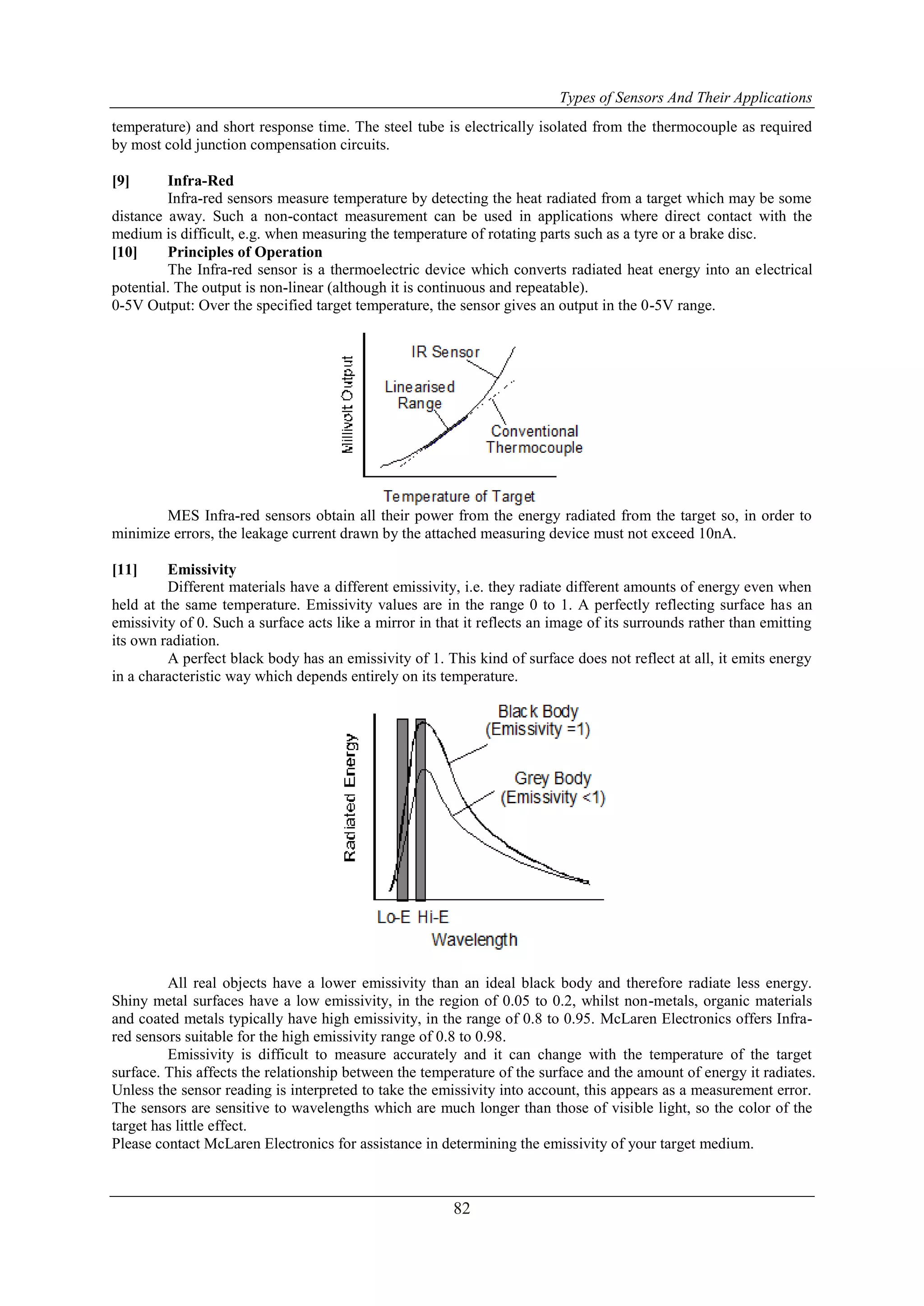 Types of Sensors And Their Applications
82
temperature) and short response time. The steel tube is electrically isolated from the thermocouple as required
by most cold junction compensation circuits.
[9] Infra-Red
Infra-red sensors measure temperature by detecting the heat radiated from a target which may be some
distance away. Such a non-contact measurement can be used in applications where direct contact with the
medium is difficult, e.g. when measuring the temperature of rotating parts such as a tyre or a brake disc.
[10] Principles of Operation
The Infra-red sensor is a thermoelectric device which converts radiated heat energy into an electrical
potential. The output is non-linear (although it is continuous and repeatable).
0-5V Output: Over the specified target temperature, the sensor gives an output in the 0-5V range.
MES Infra-red sensors obtain all their power from the energy radiated from the target so, in order to
minimize errors, the leakage current drawn by the attached measuring device must not exceed 10nA.
[11] Emissivity
Different materials have a different emissivity, i.e. they radiate different amounts of energy even when
held at the same temperature. Emissivity values are in the range 0 to 1. A perfectly reflecting surface has an
emissivity of 0. Such a surface acts like a mirror in that it reflects an image of its surrounds rather than emitting
its own radiation.
A perfect black body has an emissivity of 1. This kind of surface does not reflect at all, it emits energy
in a characteristic way which depends entirely on its temperature.
All real objects have a lower emissivity than an ideal black body and therefore radiate less energy.
Shiny metal surfaces have a low emissivity, in the region of 0.05 to 0.2, whilst non-metals, organic materials
and coated metals typically have high emissivity, in the range of 0.8 to 0.95. McLaren Electronics offers Infra-
red sensors suitable for the high emissivity range of 0.8 to 0.98.
Emissivity is difficult to measure accurately and it can change with the temperature of the target
surface. This affects the relationship between the temperature of the surface and the amount of energy it radiates.
Unless the sensor reading is interpreted to take the emissivity into account, this appears as a measurement error.
The sensors are sensitive to wavelengths which are much longer than those of visible light, so the color of the
target has little effect.
Please contact McLaren Electronics for assistance in determining the emissivity of your target medium.
 