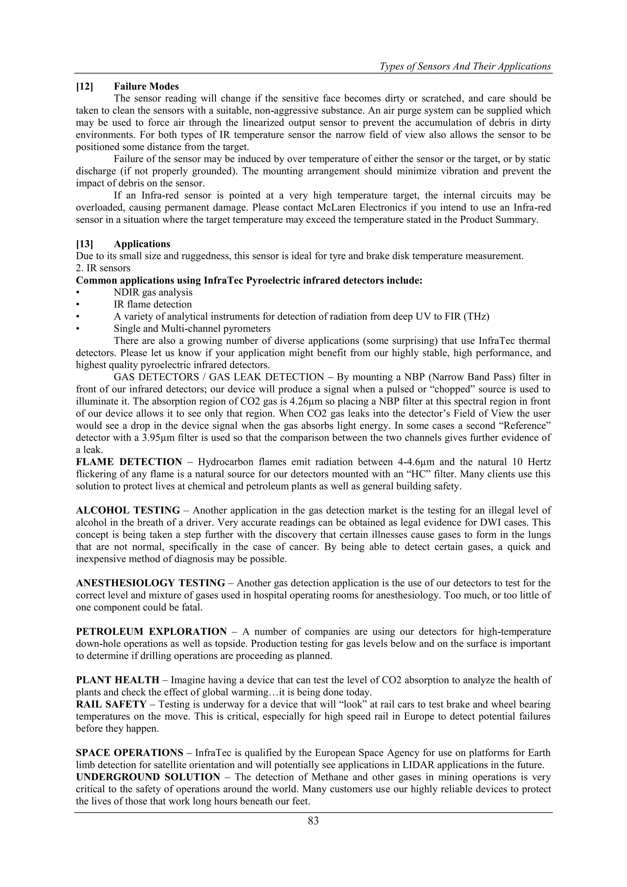 Types of Sensors And Their Applications
83
[12] Failure Modes
The sensor reading will change if the sensitive face becomes dirty or scratched, and care should be
taken to clean the sensors with a suitable, non-aggressive substance. An air purge system can be supplied which
may be used to force air through the linearized output sensor to prevent the accumulation of debris in dirty
environments. For both types of IR temperature sensor the narrow field of view also allows the sensor to be
positioned some distance from the target.
Failure of the sensor may be induced by over temperature of either the sensor or the target, or by static
discharge (if not properly grounded). The mounting arrangement should minimize vibration and prevent the
impact of debris on the sensor.
If an Infra-red sensor is pointed at a very high temperature target, the internal circuits may be
overloaded, causing permanent damage. Please contact McLaren Electronics if you intend to use an Infra-red
sensor in a situation where the target temperature may exceed the temperature stated in the Product Summary.
[13] Applications
Due to its small size and ruggedness, this sensor is ideal for tyre and brake disk temperature measurement.
2. IR sensors
Common applications using InfraTec Pyroelectric infrared detectors include:
• NDIR gas analysis
• IR flame detection
• A variety of analytical instruments for detection of radiation from deep UV to FIR (THz)
• Single and Multi-channel pyrometers
There are also a growing number of diverse applications (some surprising) that use InfraTec thermal
detectors. Please let us know if your application might benefit from our highly stable, high performance, and
highest quality pyroelectric infrared detectors.
GAS DETECTORS / GAS LEAK DETECTION – By mounting a NBP (Narrow Band Pass) filter in
front of our infrared detectors; our device will produce a signal when a pulsed or “chopped” source is used to
illuminate it. The absorption region of CO2 gas is 4.26µm so placing a NBP filter at this spectral region in front
of our device allows it to see only that region. When CO2 gas leaks into the detector‟s Field of View the user
would see a drop in the device signal when the gas absorbs light energy. In some cases a second “Reference”
detector with a 3.95µm filter is used so that the comparison between the two channels gives further evidence of
a leak.
FLAME DETECTION – Hydrocarbon flames emit radiation between 4-4.6µm and the natural 10 Hertz
flickering of any flame is a natural source for our detectors mounted with an “HC” filter. Many clients use this
solution to protect lives at chemical and petroleum plants as well as general building safety.
ALCOHOL TESTING – Another application in the gas detection market is the testing for an illegal level of
alcohol in the breath of a driver. Very accurate readings can be obtained as legal evidence for DWI cases. This
concept is being taken a step further with the discovery that certain illnesses cause gases to form in the lungs
that are not normal, specifically in the case of cancer. By being able to detect certain gases, a quick and
inexpensive method of diagnosis may be possible.
ANESTHESIOLOGY TESTING – Another gas detection application is the use of our detectors to test for the
correct level and mixture of gases used in hospital operating rooms for anesthesiology. Too much, or too little of
one component could be fatal.
PETROLEUM EXPLORATION – A number of companies are using our detectors for high-temperature
down-hole operations as well as topside. Production testing for gas levels below and on the surface is important
to determine if drilling operations are proceeding as planned.
PLANT HEALTH – Imagine having a device that can test the level of CO2 absorption to analyze the health of
plants and check the effect of global warming…it is being done today.
RAIL SAFETY – Testing is underway for a device that will “look” at rail cars to test brake and wheel bearing
temperatures on the move. This is critical, especially for high speed rail in Europe to detect potential failures
before they happen.
SPACE OPERATIONS – InfraTec is qualified by the European Space Agency for use on platforms for Earth
limb detection for satellite orientation and will potentially see applications in LIDAR applications in the future.
UNDERGROUND SOLUTION – The detection of Methane and other gases in mining operations is very
critical to the safety of operations around the world. Many customers use our highly reliable devices to protect
the lives of those that work long hours beneath our feet.
 