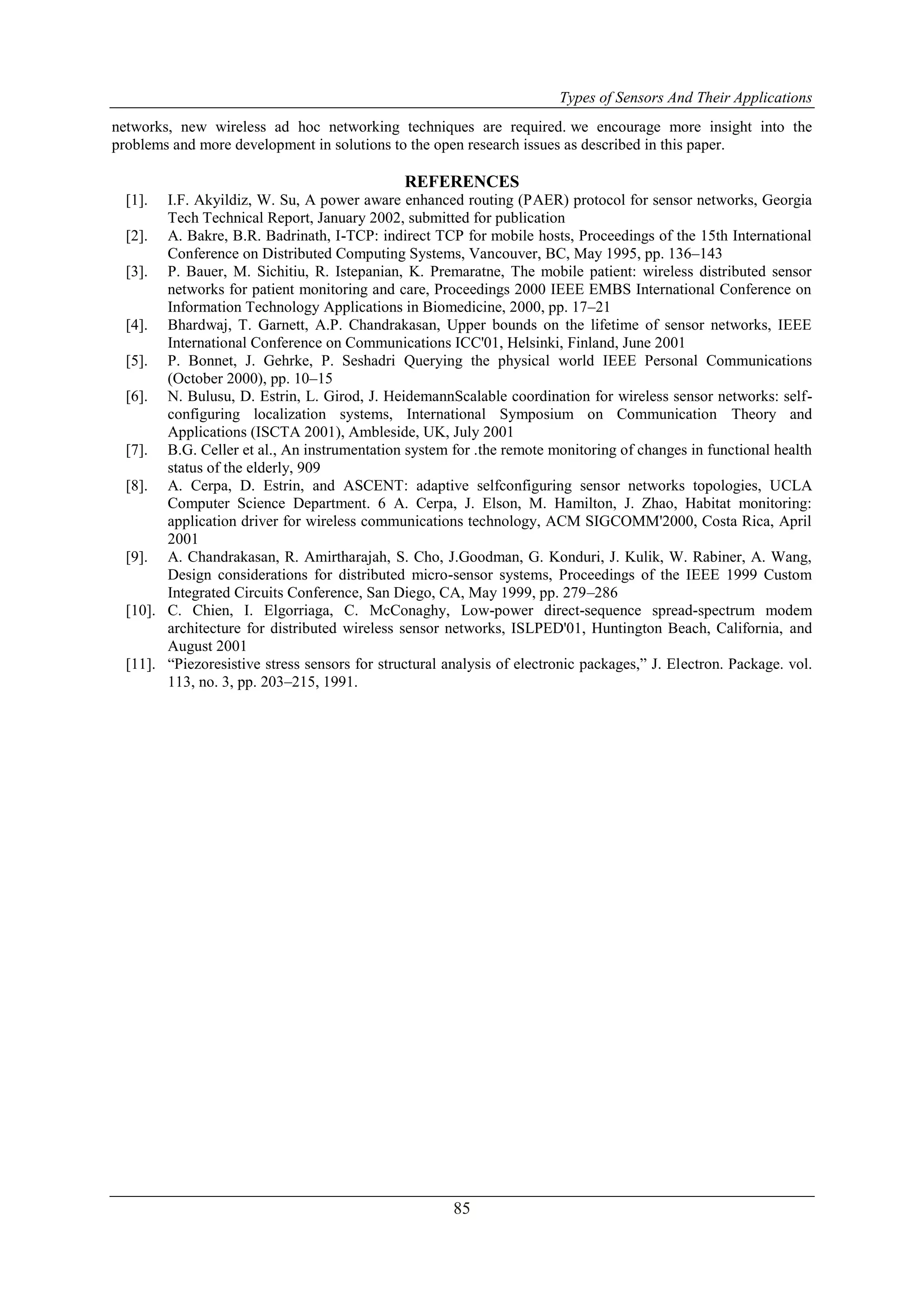 Types of Sensors And Their Applications
85
networks, new wireless ad hoc networking techniques are required. we encourage more insight into the
problems and more development in solutions to the open research issues as described in this paper.
REFERENCES
[1]. I.F. Akyildiz, W. Su, A power aware enhanced routing (PAER) protocol for sensor networks, Georgia
Tech Technical Report, January 2002, submitted for publication
[2]. A. Bakre, B.R. Badrinath, I-TCP: indirect TCP for mobile hosts, Proceedings of the 15th International
Conference on Distributed Computing Systems, Vancouver, BC, May 1995, pp. 136–143
[3]. P. Bauer, M. Sichitiu, R. Istepanian, K. Premaratne, The mobile patient: wireless distributed sensor
networks for patient monitoring and care, Proceedings 2000 IEEE EMBS International Conference on
Information Technology Applications in Biomedicine, 2000, pp. 17–21
[4]. Bhardwaj, T. Garnett, A.P. Chandrakasan, Upper bounds on the lifetime of sensor networks, IEEE
International Conference on Communications ICC'01, Helsinki, Finland, June 2001
[5]. P. Bonnet, J. Gehrke, P. Seshadri Querying the physical world IEEE Personal Communications
(October 2000), pp. 10–15
[6]. N. Bulusu, D. Estrin, L. Girod, J. HeidemannScalable coordination for wireless sensor networks: self-
configuring localization systems, International Symposium on Communication Theory and
Applications (ISCTA 2001), Ambleside, UK, July 2001
[7]. B.G. Celler et al., An instrumentation system for .the remote monitoring of changes in functional health
status of the elderly, 909
[8]. A. Cerpa, D. Estrin, and ASCENT: adaptive selfconfiguring sensor networks topologies, UCLA
Computer Science Department. 6 A. Cerpa, J. Elson, M. Hamilton, J. Zhao, Habitat monitoring:
application driver for wireless communications technology, ACM SIGCOMM'2000, Costa Rica, April
2001
[9]. A. Chandrakasan, R. Amirtharajah, S. Cho, J.Goodman, G. Konduri, J. Kulik, W. Rabiner, A. Wang,
Design considerations for distributed micro-sensor systems, Proceedings of the IEEE 1999 Custom
Integrated Circuits Conference, San Diego, CA, May 1999, pp. 279–286
[10]. C. Chien, I. Elgorriaga, C. McConaghy, Low-power direct-sequence spread-spectrum modem
architecture for distributed wireless sensor networks, ISLPED'01, Huntington Beach, California, and
August 2001
[11]. “Piezoresistive stress sensors for structural analysis of electronic packages,” J. Electron. Package. vol.
113, no. 3, pp. 203–215, 1991.
 