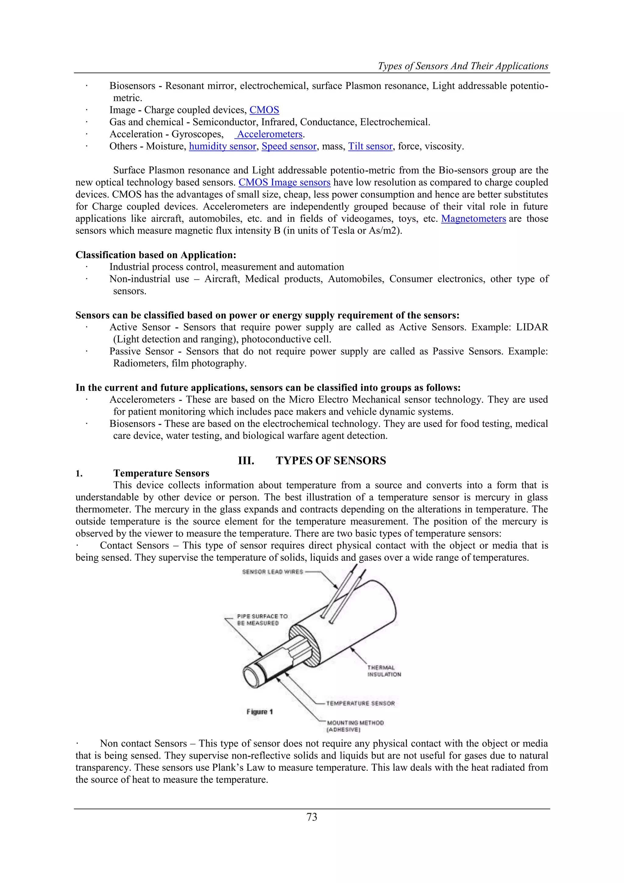Types of Sensors And Their Applications
73
· Biosensors - Resonant mirror, electrochemical, surface Plasmon resonance, Light addressable potentio-
metric.
· Image - Charge coupled devices, CMOS
· Gas and chemical - Semiconductor, Infrared, Conductance, Electrochemical.
· Acceleration - Gyroscopes, Accelerometers.
· Others - Moisture, humidity sensor, Speed sensor, mass, Tilt sensor, force, viscosity.
Surface Plasmon resonance and Light addressable potentio-metric from the Bio-sensors group are the
new optical technology based sensors. CMOS Image sensors have low resolution as compared to charge coupled
devices. CMOS has the advantages of small size, cheap, less power consumption and hence are better substitutes
for Charge coupled devices. Accelerometers are independently grouped because of their vital role in future
applications like aircraft, automobiles, etc. and in fields of videogames, toys, etc. Magnetometers are those
sensors which measure magnetic flux intensity B (in units of Tesla or As/m2).
Classification based on Application:
· Industrial process control, measurement and automation
· Non-industrial use – Aircraft, Medical products, Automobiles, Consumer electronics, other type of
sensors.
Sensors can be classified based on power or energy supply requirement of the sensors:
· Active Sensor - Sensors that require power supply are called as Active Sensors. Example: LIDAR
(Light detection and ranging), photoconductive cell.
· Passive Sensor - Sensors that do not require power supply are called as Passive Sensors. Example:
Radiometers, film photography.
In the current and future applications, sensors can be classified into groups as follows:
· Accelerometers - These are based on the Micro Electro Mechanical sensor technology. They are used
for patient monitoring which includes pace makers and vehicle dynamic systems.
· Biosensors - These are based on the electrochemical technology. They are used for food testing, medical
care device, water testing, and biological warfare agent detection.
III. TYPES OF SENSORS
1. Temperature Sensors
This device collects information about temperature from a source and converts into a form that is
understandable by other device or person. The best illustration of a temperature sensor is mercury in glass
thermometer. The mercury in the glass expands and contracts depending on the alterations in temperature. The
outside temperature is the source element for the temperature measurement. The position of the mercury is
observed by the viewer to measure the temperature. There are two basic types of temperature sensors:
· Contact Sensors – This type of sensor requires direct physical contact with the object or media that is
being sensed. They supervise the temperature of solids, liquids and gases over a wide range of temperatures.
· Non contact Sensors – This type of sensor does not require any physical contact with the object or media
that is being sensed. They supervise non-reflective solids and liquids but are not useful for gases due to natural
transparency. These sensors use Plank‟s Law to measure temperature. This law deals with the heat radiated from
the source of heat to measure the temperature.
 