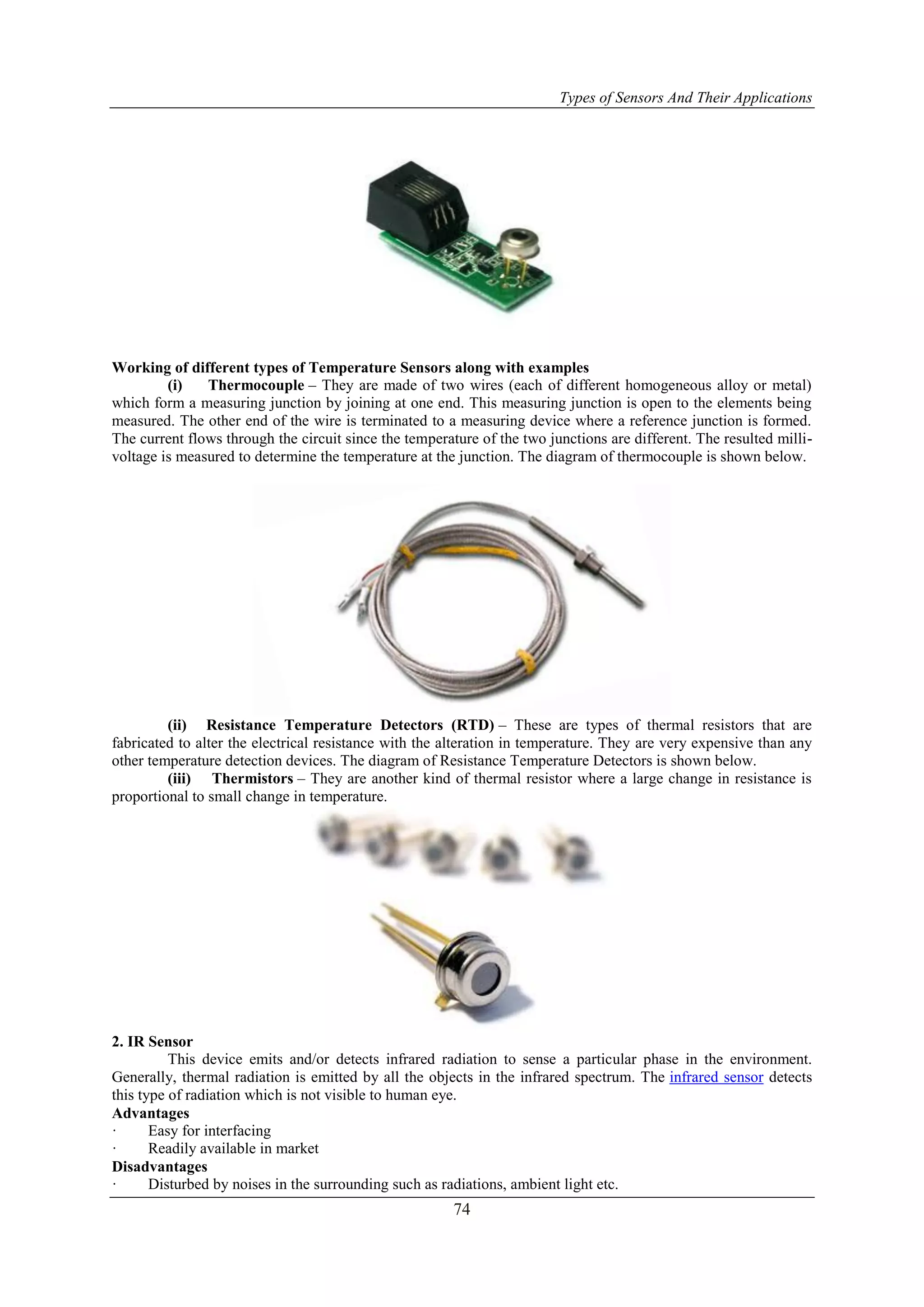 Types of Sensors And Their Applications
74
Working of different types of Temperature Sensors along with examples
(i) Thermocouple – They are made of two wires (each of different homogeneous alloy or metal)
which form a measuring junction by joining at one end. This measuring junction is open to the elements being
measured. The other end of the wire is terminated to a measuring device where a reference junction is formed.
The current flows through the circuit since the temperature of the two junctions are different. The resulted milli-
voltage is measured to determine the temperature at the junction. The diagram of thermocouple is shown below.
(ii) Resistance Temperature Detectors (RTD) – These are types of thermal resistors that are
fabricated to alter the electrical resistance with the alteration in temperature. They are very expensive than any
other temperature detection devices. The diagram of Resistance Temperature Detectors is shown below.
(iii) Thermistors – They are another kind of thermal resistor where a large change in resistance is
proportional to small change in temperature.
2. IR Sensor
This device emits and/or detects infrared radiation to sense a particular phase in the environment.
Generally, thermal radiation is emitted by all the objects in the infrared spectrum. The infrared sensor detects
this type of radiation which is not visible to human eye.
Advantages
· Easy for interfacing
· Readily available in market
Disadvantages
· Disturbed by noises in the surrounding such as radiations, ambient light etc.
 
