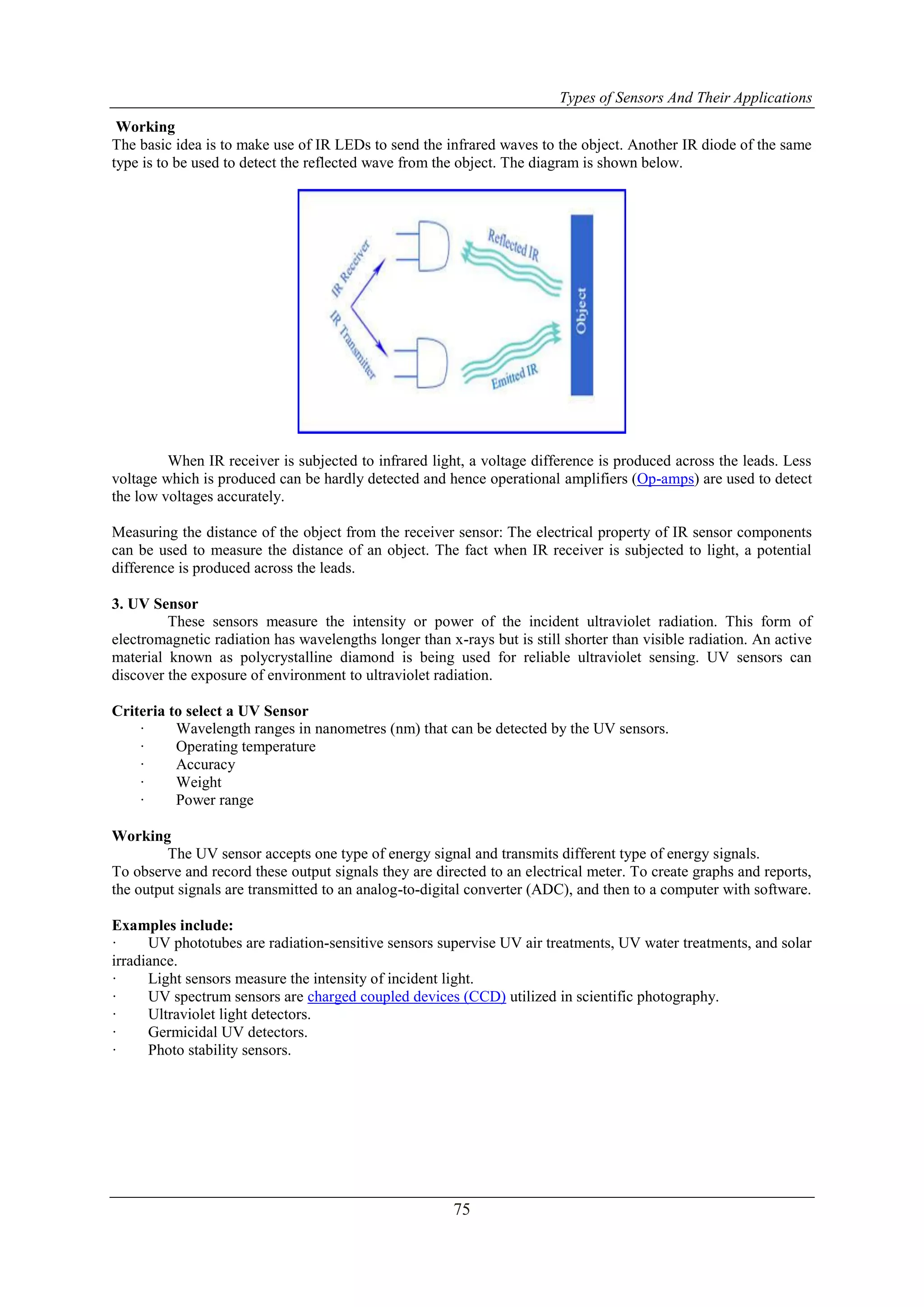 Types of Sensors And Their Applications
75
Working
The basic idea is to make use of IR LEDs to send the infrared waves to the object. Another IR diode of the same
type is to be used to detect the reflected wave from the object. The diagram is shown below.
When IR receiver is subjected to infrared light, a voltage difference is produced across the leads. Less
voltage which is produced can be hardly detected and hence operational amplifiers (Op-amps) are used to detect
the low voltages accurately.
Measuring the distance of the object from the receiver sensor: The electrical property of IR sensor components
can be used to measure the distance of an object. The fact when IR receiver is subjected to light, a potential
difference is produced across the leads.
3. UV Sensor
These sensors measure the intensity or power of the incident ultraviolet radiation. This form of
electromagnetic radiation has wavelengths longer than x-rays but is still shorter than visible radiation. An active
material known as polycrystalline diamond is being used for reliable ultraviolet sensing. UV sensors can
discover the exposure of environment to ultraviolet radiation.
Criteria to select a UV Sensor
· Wavelength ranges in nanometres (nm) that can be detected by the UV sensors.
· Operating temperature
· Accuracy
· Weight
· Power range
Working
The UV sensor accepts one type of energy signal and transmits different type of energy signals.
To observe and record these output signals they are directed to an electrical meter. To create graphs and reports,
the output signals are transmitted to an analog-to-digital converter (ADC), and then to a computer with software.
Examples include:
· UV phototubes are radiation-sensitive sensors supervise UV air treatments, UV water treatments, and solar
irradiance.
· Light sensors measure the intensity of incident light.
· UV spectrum sensors are charged coupled devices (CCD) utilized in scientific photography.
· Ultraviolet light detectors.
· Germicidal UV detectors.
· Photo stability sensors.
 