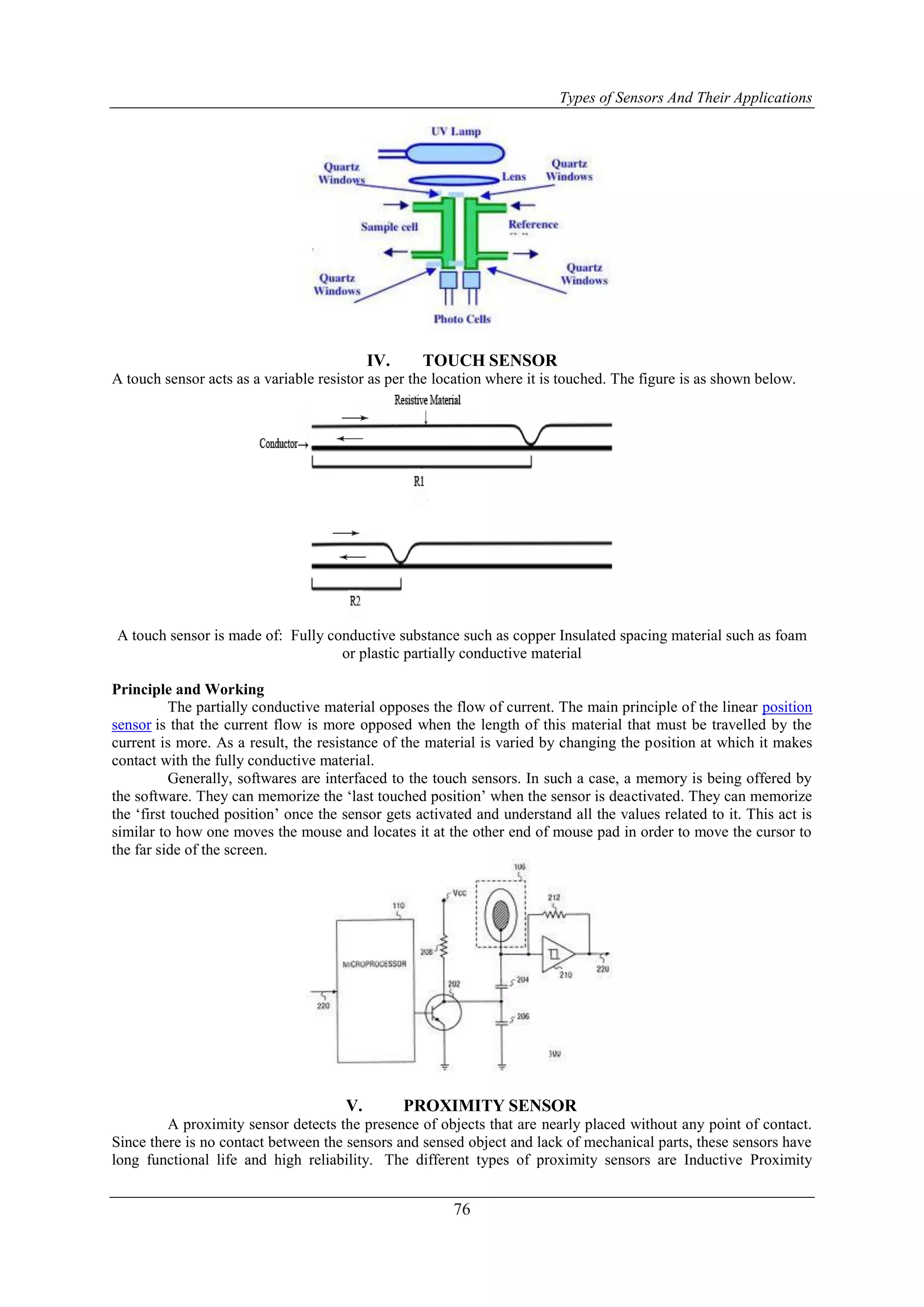 Types of Sensors And Their Applications
76
IV. TOUCH SENSOR
A touch sensor acts as a variable resistor as per the location where it is touched. The figure is as shown below.
A touch sensor is made of: Fully conductive substance such as copper Insulated spacing material such as foam
or plastic partially conductive material
Principle and Working
The partially conductive material opposes the flow of current. The main principle of the linear position
sensor is that the current flow is more opposed when the length of this material that must be travelled by the
current is more. As a result, the resistance of the material is varied by changing the position at which it makes
contact with the fully conductive material.
Generally, softwares are interfaced to the touch sensors. In such a case, a memory is being offered by
the software. They can memorize the „last touched position‟ when the sensor is deactivated. They can memorize
the „first touched position‟ once the sensor gets activated and understand all the values related to it. This act is
similar to how one moves the mouse and locates it at the other end of mouse pad in order to move the cursor to
the far side of the screen.
V. PROXIMITY SENSOR
A proximity sensor detects the presence of objects that are nearly placed without any point of contact.
Since there is no contact between the sensors and sensed object and lack of mechanical parts, these sensors have
long functional life and high reliability. The different types of proximity sensors are Inductive Proximity
 