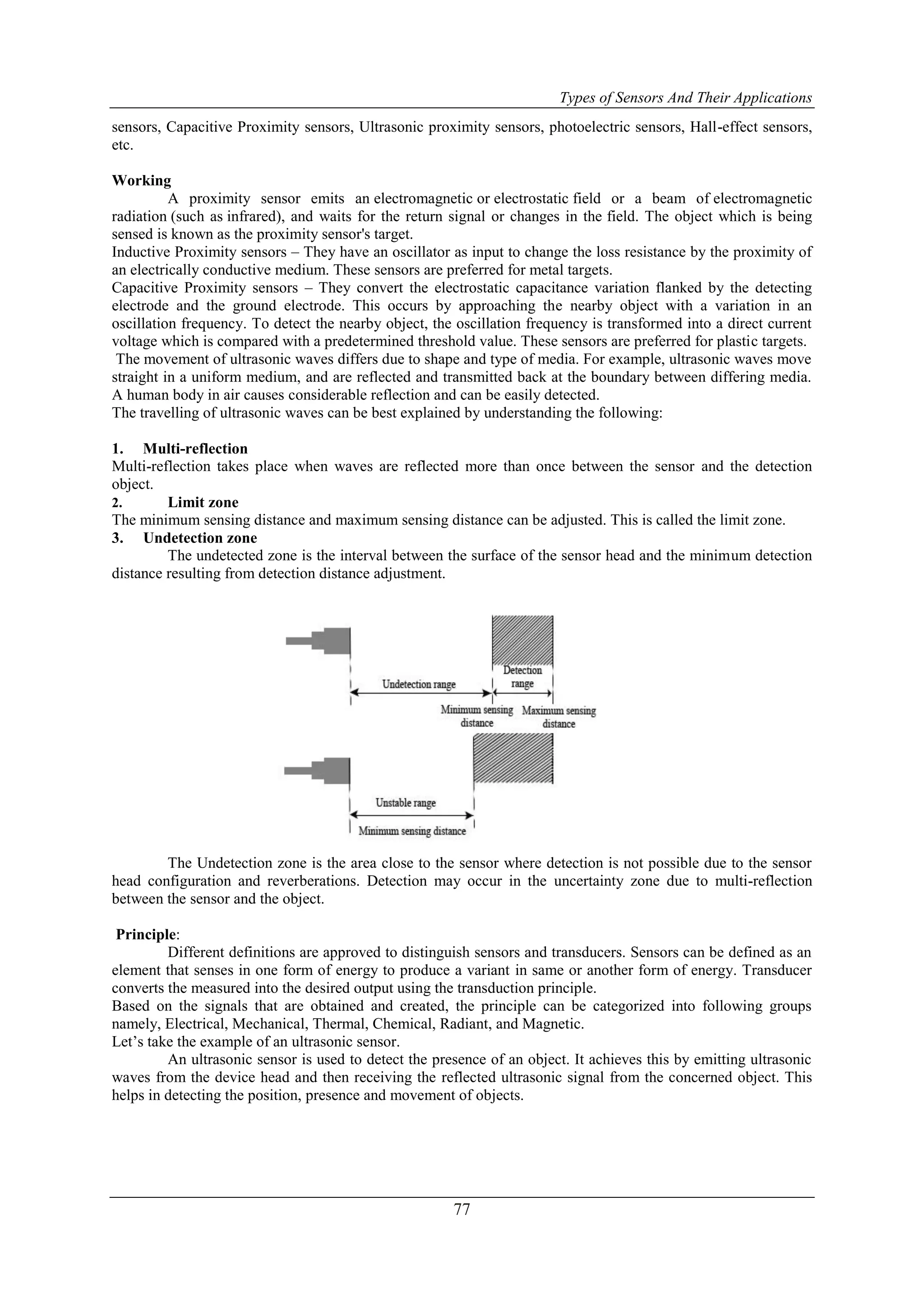Types of Sensors And Their Applications
77
sensors, Capacitive Proximity sensors, Ultrasonic proximity sensors, photoelectric sensors, Hall-effect sensors,
etc.
Working
A proximity sensor emits an electromagnetic or electrostatic field or a beam of electromagnetic
radiation (such as infrared), and waits for the return signal or changes in the field. The object which is being
sensed is known as the proximity sensor's target.
Inductive Proximity sensors – They have an oscillator as input to change the loss resistance by the proximity of
an electrically conductive medium. These sensors are preferred for metal targets.
Capacitive Proximity sensors – They convert the electrostatic capacitance variation flanked by the detecting
electrode and the ground electrode. This occurs by approaching the nearby object with a variation in an
oscillation frequency. To detect the nearby object, the oscillation frequency is transformed into a direct current
voltage which is compared with a predetermined threshold value. These sensors are preferred for plastic targets.
The movement of ultrasonic waves differs due to shape and type of media. For example, ultrasonic waves move
straight in a uniform medium, and are reflected and transmitted back at the boundary between differing media.
A human body in air causes considerable reflection and can be easily detected.
The travelling of ultrasonic waves can be best explained by understanding the following:
1. Multi-reflection
Multi-reflection takes place when waves are reflected more than once between the sensor and the detection
object.
2. Limit zone
The minimum sensing distance and maximum sensing distance can be adjusted. This is called the limit zone.
3. Undetection zone
The undetected zone is the interval between the surface of the sensor head and the minimum detection
distance resulting from detection distance adjustment.
The Undetection zone is the area close to the sensor where detection is not possible due to the sensor
head configuration and reverberations. Detection may occur in the uncertainty zone due to multi-reflection
between the sensor and the object.
Principle:
Different definitions are approved to distinguish sensors and transducers. Sensors can be defined as an
element that senses in one form of energy to produce a variant in same or another form of energy. Transducer
converts the measured into the desired output using the transduction principle.
Based on the signals that are obtained and created, the principle can be categorized into following groups
namely, Electrical, Mechanical, Thermal, Chemical, Radiant, and Magnetic.
Let‟s take the example of an ultrasonic sensor.
An ultrasonic sensor is used to detect the presence of an object. It achieves this by emitting ultrasonic
waves from the device head and then receiving the reflected ultrasonic signal from the concerned object. This
helps in detecting the position, presence and movement of objects.
 