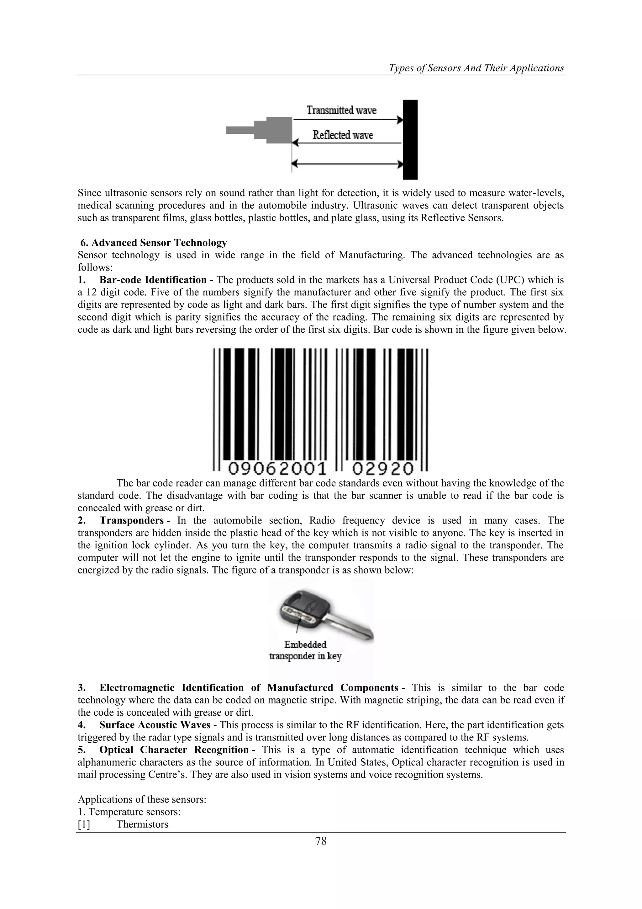 Types of Sensors And Their Applications
78
Since ultrasonic sensors rely on sound rather than light for detection, it is widely used to measure water-levels,
medical scanning procedures and in the automobile industry. Ultrasonic waves can detect transparent objects
such as transparent films, glass bottles, plastic bottles, and plate glass, using its Reflective Sensors.
6. Advanced Sensor Technology
Sensor technology is used in wide range in the field of Manufacturing. The advanced technologies are as
follows:
1. Bar-code Identification - The products sold in the markets has a Universal Product Code (UPC) which is
a 12 digit code. Five of the numbers signify the manufacturer and other five signify the product. The first six
digits are represented by code as light and dark bars. The first digit signifies the type of number system and the
second digit which is parity signifies the accuracy of the reading. The remaining six digits are represented by
code as dark and light bars reversing the order of the first six digits. Bar code is shown in the figure given below.
The bar code reader can manage different bar code standards even without having the knowledge of the
standard code. The disadvantage with bar coding is that the bar scanner is unable to read if the bar code is
concealed with grease or dirt.
2. Transponders - In the automobile section, Radio frequency device is used in many cases. The
transponders are hidden inside the plastic head of the key which is not visible to anyone. The key is inserted in
the ignition lock cylinder. As you turn the key, the computer transmits a radio signal to the transponder. The
computer will not let the engine to ignite until the transponder responds to the signal. These transponders are
energized by the radio signals. The figure of a transponder is as shown below:
3. Electromagnetic Identification of Manufactured Components - This is similar to the bar code
technology where the data can be coded on magnetic stripe. With magnetic striping, the data can be read even if
the code is concealed with grease or dirt.
4. Surface Acoustic Waves - This process is similar to the RF identification. Here, the part identification gets
triggered by the radar type signals and is transmitted over long distances as compared to the RF systems.
5. Optical Character Recognition - This is a type of automatic identification technique which uses
alphanumeric characters as the source of information. In United States, Optical character recognition is used in
mail processing Centre‟s. They are also used in vision systems and voice recognition systems.
Applications of these sensors:
1. Temperature sensors:
[1] Thermistors
 