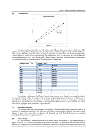 Types of Sensors And Their Applications
81
[6] Thermocouple
A thermocouple consists of a pair of metals, with different thermo potentials, which are welded
together to form a junction. This junction can be very small, so a thermocouple is easily manufactured into a
small package. When the junction is heated, a voltage is generated which increases with increasing temperature.
Thermocouples are usually used to measure very high temperatures, such as exhaust gas, but may also be used
for lower temperatures. MESL offer both K-type (Chromel/Alumel) and J-type (Iron/Constantan) thermocouples.
The output voltages from these two types of thermocouple are shown below.
Temperature (°C) Output (mV)
J-Type K-Type
0 0 0
100 4.095 5.629
200 8.137 10.779
300 12.207 16.327
400 16.395 21.848
500 20.640 27.393
600 24.902 33.102
700 29.128 39.132
800 33.270 45.494
900 37.325 51.877
1000 41.269
1100 45.108
1200 48.828
For optimum performance the Chromel/Alumel thermocouple wires should be terminated to Alumel
and Chromel contacts within a connector. Thermocouple compensating cable must be used in the harness to
connect to the interface electronics. If copper or copper alloy contacts are used in intermediate connectors,
errors may be introduced which will depend on the temperature difference across the connector pair. These
errors will be negligible if the connector is kept isothermal.
[7] Interface Electronics
The junction is the point of temperature measurement. The other end of each sensor wire needs to be
connected to specialized electronics for reference cold junction compensation. Because the output voltage
changes by just a few microvolts per degree, well designed and well filtered electronics are required,
particularly if used close to an ignition system.
[8] Sensor Design
McLaren Electronics thermocouple sensors are mainly for the measurement of high temperature (up to
approx. 1250°C). The element is surrounded by a stainless steel tube. The diameter of the steel tube has been
selected as a compromise between mechanical robustness (particularly important when measuring exhaust gas
 