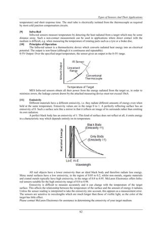 Types of Sensors And Their Applications
82
temperature) and short response time. The steel tube is electrically isolated from the thermocouple as required
by most cold junction compensation circuits.
[9] Infra-Red
Infra-red sensors measure temperature by detecting the heat radiated from a target which may be some
distance away. Such a non-contact measurement can be used in applications where direct contact with the
medium is difficult, e.g. when measuring the temperature of rotating parts such as a tyre or a brake disc.
[10] Principles of Operation
The Infra-red sensor is a thermoelectric device which converts radiated heat energy into an electrical
potential. The output is non-linear (although it is continuous and repeatable).
0-5V Output: Over the specified target temperature, the sensor gives an output in the 0-5V range.
MES Infra-red sensors obtain all their power from the energy radiated from the target so, in order to
minimize errors, the leakage current drawn by the attached measuring device must not exceed 10nA.
[11] Emissivity
Different materials have a different emissivity, i.e. they radiate different amounts of energy even when
held at the same temperature. Emissivity values are in the range 0 to 1. A perfectly reflecting surface has an
emissivity of 0. Such a surface acts like a mirror in that it reflects an image of its surrounds rather than emitting
its own radiation.
A perfect black body has an emissivity of 1. This kind of surface does not reflect at all, it emits energy
in a characteristic way which depends entirely on its temperature.
All real objects have a lower emissivity than an ideal black body and therefore radiate less energy.
Shiny metal surfaces have a low emissivity, in the region of 0.05 to 0.2, whilst non-metals, organic materials
and coated metals typically have high emissivity, in the range of 0.8 to 0.95. McLaren Electronics offers Infra-
red sensors suitable for the high emissivity range of 0.8 to 0.98.
Emissivity is difficult to measure accurately and it can change with the temperature of the target
surface. This affects the relationship between the temperature of the surface and the amount of energy it radiates.
Unless the sensor reading is interpreted to take the emissivity into account, this appears as a measurement error.
The sensors are sensitive to wavelengths which are much longer than those of visible light, so the color of the
target has little effect.
Please contact McLaren Electronics for assistance in determining the emissivity of your target medium.
 