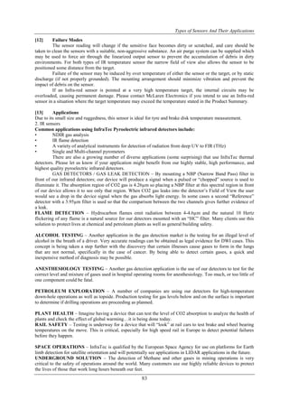 Types of Sensors And Their Applications
83
[12] Failure Modes
The sensor reading will change if the sensitive face becomes dirty or scratched, and care should be
taken to clean the sensors with a suitable, non-aggressive substance. An air purge system can be supplied which
may be used to force air through the linearized output sensor to prevent the accumulation of debris in dirty
environments. For both types of IR temperature sensor the narrow field of view also allows the sensor to be
positioned some distance from the target.
Failure of the sensor may be induced by over temperature of either the sensor or the target, or by static
discharge (if not properly grounded). The mounting arrangement should minimize vibration and prevent the
impact of debris on the sensor.
If an Infra-red sensor is pointed at a very high temperature target, the internal circuits may be
overloaded, causing permanent damage. Please contact McLaren Electronics if you intend to use an Infra-red
sensor in a situation where the target temperature may exceed the temperature stated in the Product Summary.
[13] Applications
Due to its small size and ruggedness, this sensor is ideal for tyre and brake disk temperature measurement.
2. IR sensors
Common applications using InfraTec Pyroelectric infrared detectors include:
• NDIR gas analysis
• IR flame detection
• A variety of analytical instruments for detection of radiation from deep UV to FIR (THz)
• Single and Multi-channel pyrometers
There are also a growing number of diverse applications (some surprising) that use InfraTec thermal
detectors. Please let us know if your application might benefit from our highly stable, high performance, and
highest quality pyroelectric infrared detectors.
GAS DETECTORS / GAS LEAK DETECTION – By mounting a NBP (Narrow Band Pass) filter in
front of our infrared detectors; our device will produce a signal when a pulsed or “chopped” source is used to
illuminate it. The absorption region of CO2 gas is 4.26µm so placing a NBP filter at this spectral region in front
of our device allows it to see only that region. When CO2 gas leaks into the detector‟s Field of View the user
would see a drop in the device signal when the gas absorbs light energy. In some cases a second “Reference”
detector with a 3.95µm filter is used so that the comparison between the two channels gives further evidence of
a leak.
FLAME DETECTION – Hydrocarbon flames emit radiation between 4-4.6µm and the natural 10 Hertz
flickering of any flame is a natural source for our detectors mounted with an “HC” filter. Many clients use this
solution to protect lives at chemical and petroleum plants as well as general building safety.
ALCOHOL TESTING – Another application in the gas detection market is the testing for an illegal level of
alcohol in the breath of a driver. Very accurate readings can be obtained as legal evidence for DWI cases. This
concept is being taken a step further with the discovery that certain illnesses cause gases to form in the lungs
that are not normal, specifically in the case of cancer. By being able to detect certain gases, a quick and
inexpensive method of diagnosis may be possible.
ANESTHESIOLOGY TESTING – Another gas detection application is the use of our detectors to test for the
correct level and mixture of gases used in hospital operating rooms for anesthesiology. Too much, or too little of
one component could be fatal.
PETROLEUM EXPLORATION – A number of companies are using our detectors for high-temperature
down-hole operations as well as topside. Production testing for gas levels below and on the surface is important
to determine if drilling operations are proceeding as planned.
PLANT HEALTH – Imagine having a device that can test the level of CO2 absorption to analyze the health of
plants and check the effect of global warming…it is being done today.
RAIL SAFETY – Testing is underway for a device that will “look” at rail cars to test brake and wheel bearing
temperatures on the move. This is critical, especially for high speed rail in Europe to detect potential failures
before they happen.
SPACE OPERATIONS – InfraTec is qualified by the European Space Agency for use on platforms for Earth
limb detection for satellite orientation and will potentially see applications in LIDAR applications in the future.
UNDERGROUND SOLUTION – The detection of Methane and other gases in mining operations is very
critical to the safety of operations around the world. Many customers use our highly reliable devices to protect
the lives of those that work long hours beneath our feet.
 