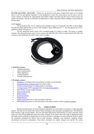 Types of Sensors And Their Applications
84
WATER and STEEL ANALYSIS – Clients use our devices to test gases emitted from water as it is boiled
down to test for and identify impurities. In the production of steel, the same process can be used to test for
correct mixture of elements by super-heating steel pellet samples and observing the level of known gases for
quality and content. This gives controllers an opportunity to make corrections before molding or processing the
molten metal.
3. UV sensors:
The total photon flux of UV radiation from sunlight is close to 8.5 percent of the PPF in full sunlight.
The photosynthetic photon flux at noon in full sunlight is about 2000 μmol m-2
s-1
, thus the photon flux of UV
radiation is about 170 μmol m-2
s-1
.
The SU ultraviolet sensor comes with a standard length of 5 meters of cable. The sensor is weather
resistant. The ultraviolet meter comes in two versions, the MU-100 with a built-in sensor and the MU-200 with
a remote sensor attached to the meter with 2 meters of cable.
4. TOUCH SENSORS:
• Gaming controllers
• Home entertainment
• Home appliances
• Cellular handsets
• Portable media devices.
5. Proximity sensors:
 Parktronic, car bumpers that sense distance to nearby cars for parking
 Ground proximity warning system for aviation safety
 Vibration measurements of rotating shafts in machinery.
 Top dead Centre (TDC)/camshaft sensor in reciprocating engines.
 Sheet breaks sensing in paper machine.
 Anti-aircraft warfare
 Roller coasters
 Conveyor systems
 Mobile devices
 Touch screens that come in close proximity to the face
 Attenuating radio power in close proximity to the body, in order to reduce radiation exposure.
VI. CONCLUSION
By knowing these types of sensors and their application we can be able to use them in a much specified
manner. And also we can them in the various fields according to their principles and applications. The flexibility,
fault tolerance, high sensing fidelity, low-cost and rapid deployment characteristics of sensor networks create
many new and exciting application areas for remote sensing. In the future, this wide range of application areas
will make sensor networks an integral part of our lives. However, realization of sensor networks needs to satisfy
the constraints introduced by factors such as fault tolerance, scalability, cost, hardware, topology change,
environment and power consumption. Since these constraints are highly stringent and specific for sensor
 