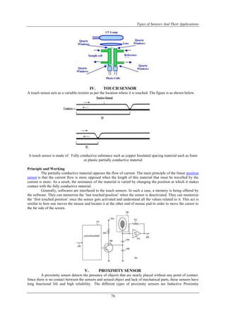 Types of Sensors And Their Applications
76
IV. TOUCH SENSOR
A touch sensor acts as a variable resistor as per the location where it is touched. The figure is as shown below.
A touch sensor is made of: Fully conductive substance such as copper Insulated spacing material such as foam
or plastic partially conductive material
Principle and Working
The partially conductive material opposes the flow of current. The main principle of the linear position
sensor is that the current flow is more opposed when the length of this material that must be travelled by the
current is more. As a result, the resistance of the material is varied by changing the position at which it makes
contact with the fully conductive material.
Generally, softwares are interfaced to the touch sensors. In such a case, a memory is being offered by
the software. They can memorize the „last touched position‟ when the sensor is deactivated. They can memorize
the „first touched position‟ once the sensor gets activated and understand all the values related to it. This act is
similar to how one moves the mouse and locates it at the other end of mouse pad in order to move the cursor to
the far side of the screen.
V. PROXIMITY SENSOR
A proximity sensor detects the presence of objects that are nearly placed without any point of contact.
Since there is no contact between the sensors and sensed object and lack of mechanical parts, these sensors have
long functional life and high reliability. The different types of proximity sensors are Inductive Proximity
 