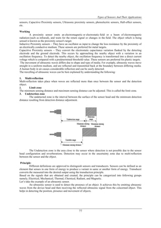Types of Sensors And Their Applications
77
sensors, Capacitive Proximity sensors, Ultrasonic proximity sensors, photoelectric sensors, Hall-effect sensors,
etc.
Working
A proximity sensor emits an electromagnetic or electrostatic field or a beam of electromagnetic
radiation (such as infrared), and waits for the return signal or changes in the field. The object which is being
sensed is known as the proximity sensor's target.
Inductive Proximity sensors – They have an oscillator as input to change the loss resistance by the proximity of
an electrically conductive medium. These sensors are preferred for metal targets.
Capacitive Proximity sensors – They convert the electrostatic capacitance variation flanked by the detecting
electrode and the ground electrode. This occurs by approaching the nearby object with a variation in an
oscillation frequency. To detect the nearby object, the oscillation frequency is transformed into a direct current
voltage which is compared with a predetermined threshold value. These sensors are preferred for plastic targets.
The movement of ultrasonic waves differs due to shape and type of media. For example, ultrasonic waves move
straight in a uniform medium, and are reflected and transmitted back at the boundary between differing media.
A human body in air causes considerable reflection and can be easily detected.
The travelling of ultrasonic waves can be best explained by understanding the following:
1. Multi-reflection
Multi-reflection takes place when waves are reflected more than once between the sensor and the detection
object.
2. Limit zone
The minimum sensing distance and maximum sensing distance can be adjusted. This is called the limit zone.
3. Undetection zone
The undetected zone is the interval between the surface of the sensor head and the minimum detection
distance resulting from detection distance adjustment.
The Undetection zone is the area close to the sensor where detection is not possible due to the sensor
head configuration and reverberations. Detection may occur in the uncertainty zone due to multi-reflection
between the sensor and the object.
Principle:
Different definitions are approved to distinguish sensors and transducers. Sensors can be defined as an
element that senses in one form of energy to produce a variant in same or another form of energy. Transducer
converts the measured into the desired output using the transduction principle.
Based on the signals that are obtained and created, the principle can be categorized into following groups
namely, Electrical, Mechanical, Thermal, Chemical, Radiant, and Magnetic.
Let‟s take the example of an ultrasonic sensor.
An ultrasonic sensor is used to detect the presence of an object. It achieves this by emitting ultrasonic
waves from the device head and then receiving the reflected ultrasonic signal from the concerned object. This
helps in detecting the position, presence and movement of objects.
 