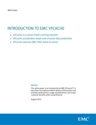 White Paper




INTRODUCTION TO EMC VFCACHE
  • VFCache is a server Flash-caching solution
  • VFCache accelerates reads and ensures data protection
  • VFCache extends EMC FAST Suite to server




                     Abstract
                     This white paper is an introduction to EMC VFCache™. It
                     describes the implementation details of the product and
                     provides performance, usage considerations, and major
                     customer benefits when using VFCache.

                     August 2012
 